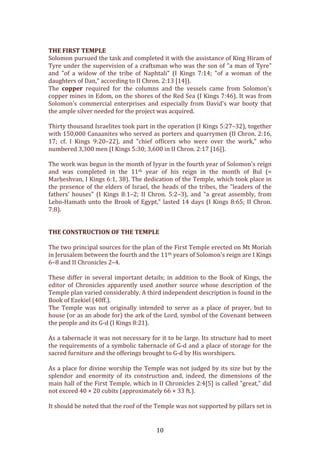   10	
  
	
  
THE	
  FIRST	
  TEMPLE	
  
Solomon	
  pursued	
  the	
  task	
  and	
  completed	
  it	
  with	
  the	
  assistance	
  of	
  King	
  Hiram	
  of	
  
Tyre	
  under	
  the	
  supervision	
  of	
  a	
  craftsman	
  who	
  was	
  the	
  son	
  of	
  "a	
  man	
  of	
  Tyre"	
  
and	
   "of	
   a	
   widow	
   of	
   the	
   tribe	
   of	
   Naphtali"	
   (I	
   Kings	
   7:14;	
   "of	
   a	
   woman	
   of	
   the	
  
daughters	
  of	
  Dan,"	
  according	
  to	
  II	
  Chron.	
  2:13	
  [14]).	
  	
  
The	
   copper	
   required	
   for	
   the	
   columns	
   and	
   the	
   vessels	
   came	
   from	
   Solomon's	
  
copper	
  mines	
  in	
  Edom,	
  on	
  the	
  shores	
  of	
  the	
  Red	
  Sea	
  (I	
  Kings	
  7:46).	
  It	
  was	
  from	
  
Solomon's	
   commercial	
   enterprises	
   and	
   especially	
   from	
   David's	
   war	
   booty	
   that	
  
the	
  ample	
  silver	
  needed	
  for	
  the	
  project	
  was	
  acquired.	
  	
  
	
  
Thirty	
  thousand	
  Israelites	
  took	
  part	
  in	
  the	
  operation	
  (I	
  Kings	
  5:27–32),	
  together	
  
with	
  150,000	
  Canaanites	
  who	
  served	
  as	
  porters	
  and	
  quarrymen	
  (II	
  Chron.	
  2:16,	
  
17;	
   cf.	
   I	
   Kings	
   9:20–22),	
   and	
   "chief	
   officers	
   who	
   were	
   over	
   the	
   work,"	
   who	
  
numbered	
  3,300	
  men	
  (I	
  Kings	
  5:30;	
  3,600	
  in	
  II	
  Chron.	
  2:17	
  [16]).	
  	
  
	
  
The	
  work	
  was	
  begun	
  in	
  the	
  month	
  of	
  Iyyar	
  in	
  the	
  fourth	
  year	
  of	
  Solomon's	
  reign	
  
and	
   was	
   completed	
   in	
   the	
   11th	
   year	
   of	
   his	
   reign	
   in	
   the	
   month	
   of	
   Bul	
   (=	
  
Marḥeshvan,	
  I	
  Kings	
  6:1,	
  38).	
  The	
  dedication	
  of	
  the	
  Temple,	
  which	
  took	
  place	
  in	
  
the	
  presence	
  of	
  the	
  elders	
  of	
  Israel,	
  the	
  heads	
  of	
  the	
  tribes,	
  the	
  "leaders	
  of	
  the	
  
fathers'	
   houses"	
   (I	
   Kings	
   8:1–2;	
   II	
   Chron.	
   5:2–3),	
   and	
   "a	
   great	
   assembly,	
   from	
  
Lebo-­‐Hamath	
  unto	
  the	
  Brook	
  of	
  Egypt,"	
  lasted	
  14	
  days	
  (I	
  Kings	
  8:65;	
  II	
  Chron.	
  
7:8).	
  	
  
	
  
	
  
THE	
  CONSTRUCTION	
  OF	
  THE	
  TEMPLE	
  
	
  
The	
  two	
  principal	
  sources	
  for	
  the	
  plan	
  of	
  the	
  First	
  Temple	
  erected	
  on	
  Mt	
  Moriah	
  
in	
  Jerusalem	
  between	
  the	
  fourth	
  and	
  the	
  11th	
  years	
  of	
  Solomon's	
  reign	
  are	
  I	
  Kings	
  
6–8	
  and	
  II	
  Chronicles	
  2–4.	
  
	
  	
  
These	
  differ	
  in	
  several	
  important	
  details;	
  in	
  addition	
  to	
  the	
  Book	
  of	
  Kings,	
  the	
  
editor	
   of	
   Chronicles	
   apparently	
   used	
   another	
   source	
   whose	
   description	
   of	
   the	
  
Temple	
  plan	
  varied	
  considerably.	
  A	
  third	
  independent	
  description	
  is	
  found	
  in	
  the	
  
Book	
  of	
  Ezekiel	
  (40ff.).	
  
The	
   Temple	
   was	
   not	
   originally	
   intended	
   to	
   serve	
   as	
   a	
   place	
   of	
   prayer,	
   but	
   to	
  
house	
  (or	
  as	
  an	
  abode	
  for)	
  the	
  ark	
  of	
  the	
  Lord,	
  symbol	
  of	
  the	
  Covenant	
  between	
  
the	
  people	
  and	
  its	
  G-­‐d	
  (I	
  Kings	
  8:21).	
  	
  
	
  
As	
  a	
  tabernacle	
  it	
  was	
  not	
  necessary	
  for	
  it	
  to	
  be	
  large.	
  Its	
  structure	
  had	
  to	
  meet	
  
the	
  requirements	
  of	
  a	
  symbolic	
  tabernacle	
  of	
  G-­‐d	
  and	
  a	
  place	
  of	
  storage	
  for	
  the	
  
sacred	
  furniture	
  and	
  the	
  offerings	
  brought	
  to	
  G-­‐d	
  by	
  His	
  worshipers.	
  	
  
	
  
As	
  a	
  place	
  for	
  divine	
  worship	
  the	
  Temple	
  was	
  not	
  judged	
  by	
  its	
  size	
  but	
  by	
  the	
  
splendor	
   and	
   enormity	
   of	
   its	
   construction	
   and,	
   indeed,	
   the	
   dimensions	
   of	
   the	
  
main	
  hall	
  of	
  the	
  First	
  Temple,	
  which	
  in	
  II	
  Chronicles	
  2:4[5]	
  is	
  called	
  "great,"	
  did	
  
not	
  exceed	
  40	
  ×	
  20	
  cubits	
  (approximately	
  66	
  ×	
  33	
  ft.).	
  	
  
	
  
It	
  should	
  be	
  noted	
  that	
  the	
  roof	
  of	
  the	
  Temple	
  was	
  not	
  supported	
  by	
  pillars	
  set	
  in	
  
 