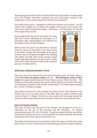   12	
  
	
  
The	
  Septuagint	
  (Greek)	
  version	
  of	
  Ezekiel	
  40:49	
  cites	
  the	
  number	
  of	
  steps	
  which	
  
led	
   to	
   the	
   Temple:	
   "and	
   they	
   ascended	
   it	
   by	
   ten	
   [ʿeser]	
   steps"	
   instead	
   of	
   the	
  
original	
  text	
  "and	
  it	
  was	
  by	
  steps	
  that	
  [ʾasher]	
  it	
  was	
  ascended."	
  
	
  
The	
  width	
  of	
  the	
  porch	
  –	
  alongside	
  of	
  which	
  the	
  entrance	
  was	
  located	
  –	
  was	
  20	
  
cubits,	
  and	
  its	
  depth	
  was	
  10	
  cubits.	
  The	
  height	
  of	
  the	
  porch	
  is	
  not	
  certain.	
  The	
  
only	
  source	
  which	
  mentions	
  its	
  height	
  –	
  120	
  cubits	
  –	
  is	
  II	
  Chronicles	
  3:4	
  and	
  the	
  
text	
  is	
  apparently	
  corrupt.	
  	
  
	
  
Some	
  suggest	
  that	
  the	
  porch	
  rose	
  above	
  the	
  main	
  
hall,	
   like	
   a	
   tower,	
   following	
   the	
   description	
   in	
   II	
  
Chronicles	
   (this	
   interpretation	
   was	
   followed	
   by	
  
the	
  builders	
  of	
  the	
  Second	
  Temple).	
  	
  
	
  
Others	
  lower	
  the	
  porch	
  and	
  still	
  others	
  conclude	
  
from	
  the	
  silence	
  on	
  this	
  point	
  in	
  the	
  main	
  source	
  
in	
  the	
  Book	
  of	
  Kings	
  that	
  the	
  height	
  of	
  the	
  porch	
  
was	
  the	
  same	
  as	
  the	
  general	
  height	
  of	
  the	
  building	
  
(30	
   cubits).	
   On	
   both	
   sides	
   of	
   the	
   entrance	
   stood	
  
supporting	
  pillars	
  (Jachin	
  and	
  Boaz)	
  each	
  3	
  cubits	
  
wide	
  and	
  5	
  cubits	
  thick;	
  the	
  width	
  of	
  the	
  entrance	
  
gate	
  was	
  14	
  cubits	
  (23	
  ft.).	
  	
  
	
  
	
  
MAIN	
  HALL	
  (HEKHAL)	
  OR	
  HOLY	
  PLACE	
  
	
  
The	
  main	
  room	
  was	
  entered	
  from	
  the	
  porch	
  through	
  a	
  gate,	
  10	
  cubits	
  wide,	
  in	
  
which	
  two	
  doors	
  of	
  cypress	
  wood	
  were	
  set.	
  	
  	
  The	
  doorposts,	
  made	
  of	
  olive	
  
wood,	
  were	
  apparently	
  composed	
  of	
  four	
  frames	
  set	
  one	
  within	
  the	
  other.	
  	
  	
  The	
  
thickness	
  of	
  the	
  walls	
  between	
  the	
  porch	
  and	
  the	
  hekhal	
  was	
  6	
  cubits.	
  The	
  latter	
  
was	
  the	
  largest	
  chamber	
  of	
  the	
  Temple,	
  measuring	
  40	
  ×	
  20	
  cubits	
  (approximately	
  
66	
  ×	
  33	
  ft.)	
  ×	
  30	
  cubits	
  in	
  height.	
  	
  
	
  
The	
  hekhal	
  served	
  as	
  the	
  main	
  chamber	
  for	
  divine	
  service.	
  The	
  windows	
  of	
  the	
  
hekhal	
   were	
   set	
   in	
   its	
   upper	
   part.	
   In	
   the	
   Bible	
   they	
   are	
   called	
   "windows	
   with	
  
recessed	
  frames"	
  (I	
  Kings	
  6:4)	
  wide	
  on	
  the	
  outside	
  and	
  narrowing	
  toward	
  the	
  
inside,	
  an	
  effect	
  achieved	
  by	
  the	
  use	
  of	
  window	
  frames	
  set	
  one	
  within	
  the	
  other.	
  	
  
	
  
	
  
HOLY	
  OF	
  HOLIES	
  (DEVIR)	
  
The	
   Holy	
   of	
   Holies,	
   the	
   rear	
   part	
   of	
   the	
   Temple,	
   was	
   designed	
   to	
   serve	
   as	
   a	
  
tabernacle	
   for	
   the	
   ark	
   of	
   the	
   Covenant	
   and	
   the	
   cherubim.	
   	
   Its	
   interior	
  
measurements	
  were	
  20	
  ×	
  20	
  ×	
  20	
  cubits.	
  	
  	
  It	
  may	
  be	
  assumed	
  that	
  the	
  raised	
  floor	
  
of	
  the	
  Holy	
  of	
  Holies	
  served	
  as	
  a	
  sort	
  of	
  platform	
  on	
  which	
  stood	
  the	
  ark	
  and	
  the	
  
cherubim	
  (a	
  hint	
  of	
  this	
  may	
  be	
  found	
  in	
  Isa.	
  6:1).	
  	
  
	
  
The	
  jambs	
  (vertical	
  portion	
  of	
  door-­‐frame)	
  of	
  the	
  devir	
  gate,	
  in	
  which	
  olive	
  wood	
  
doors	
  were	
  set,	
  were	
  constructed	
  like	
  the	
  hekhal	
  gate	
  and	
  the	
  Temple	
  windows,	
  
 