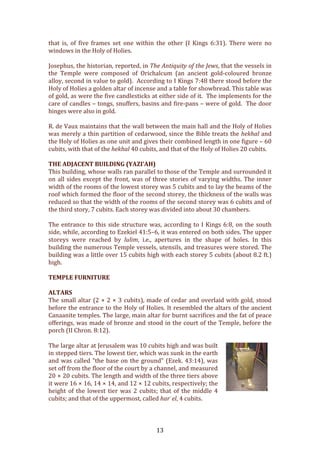  13	
  
that	
   is,	
   of	
   five	
   frames	
   set	
   one	
   within	
   the	
   other	
   (I	
   Kings	
   6:31).	
   There	
   were	
   no	
  
windows	
  in	
  the	
  Holy	
  of	
  Holies.	
  
	
  
Josephus,	
  the	
  historian,	
  reported,	
  in	
  The	
  Antiquity	
  of	
  the	
  Jews,	
  that	
  the	
  vessels	
  in	
  
the	
   Temple	
   were	
   composed	
   of	
   Orichalcum	
   (an	
   ancient	
   gold-­‐coloured	
   bronze	
  
alloy,	
  second	
  in	
  value	
  to	
  gold).	
  	
  According	
  to	
  I	
  Kings	
  7:48	
  there	
  stood	
  before	
  the	
  
Holy	
  of	
  Holies	
  a	
  golden	
  altar	
  of	
  incense	
  and	
  a	
  table	
  for	
  showbread.	
  This	
  table	
  was	
  
of	
  gold,	
  as	
  were	
  the	
  five	
  candlesticks	
  at	
  either	
  side	
  of	
  it.	
  	
  The	
  implements	
  for	
  the	
  
care	
  of	
  candles	
  –	
  tongs,	
  snuffers,	
  basins	
  and	
  fire-­‐pans	
  –	
  were	
  of	
  gold.	
  	
  The	
  door	
  
hinges	
  were	
  also	
  in	
  gold.	
  	
  	
  
	
  
R.	
  de	
  Vaux	
  maintains	
  that	
  the	
  wall	
  between	
  the	
  main	
  hall	
  and	
  the	
  Holy	
  of	
  Holies	
  
was	
  merely	
  a	
  thin	
  partition	
  of	
  cedarwood,	
  since	
  the	
  Bible	
  treats	
  the	
  hekhal	
  and	
  
the	
  Holy	
  of	
  Holies	
  as	
  one	
  unit	
  and	
  gives	
  their	
  combined	
  length	
  in	
  one	
  figure	
  –	
  60	
  
cubits,	
  with	
  that	
  of	
  the	
  hekhal	
  40	
  cubits,	
  and	
  that	
  of	
  the	
  Holy	
  of	
  Holies	
  20	
  cubits.	
  	
  
	
  
THE	
  ADJACENT	
  BUILDING	
  (YAZI’AH)	
  
This	
  building,	
  whose	
  walls	
  ran	
  parallel	
  to	
  those	
  of	
  the	
  Temple	
  and	
  surrounded	
  it	
  
on	
  all	
  sides	
  except	
  the	
  front,	
  was	
  of	
  three	
  stories	
  of	
  varying	
  widths.	
  The	
  inner	
  
width	
  of	
  the	
  rooms	
  of	
  the	
  lowest	
  storey	
  was	
  5	
  cubits	
  and	
  to	
  lay	
  the	
  beams	
  of	
  the	
  
roof	
  which	
  formed	
  the	
  floor	
  of	
  the	
  second	
  storey,	
  the	
  thickness	
  of	
  the	
  walls	
  was	
  
reduced	
  so	
  that	
  the	
  width	
  of	
  the	
  rooms	
  of	
  the	
  second	
  storey	
  was	
  6	
  cubits	
  and	
  of	
  
the	
  third	
  story,	
  7	
  cubits.	
  Each	
  storey	
  was	
  divided	
  into	
  about	
  30	
  chambers.	
  	
  
	
  
The	
  entrance	
  to	
  this	
  side	
  structure	
  was,	
  according	
  to	
  I	
  Kings	
  6:8,	
  on	
  the	
  south	
  
side,	
  while,	
  according	
  to	
  Ezekiel	
  41:5–6,	
  it	
  was	
  entered	
  on	
  both	
  sides.	
  The	
  upper	
  
storeys	
   were	
   reached	
   by	
   lulim,	
   i.e.,	
   apertures	
   in	
   the	
   shape	
   of	
   holes.	
   In	
   this	
  
building	
  the	
  numerous	
  Temple	
  vessels,	
  utensils,	
  and	
  treasures	
  were	
  stored.	
  The	
  
building	
  was	
  a	
  little	
  over	
  15	
  cubits	
  high	
  with	
  each	
  storey	
  5	
  cubits	
  (about	
  8.2	
  ft.)	
  
high.	
  	
  
	
  
TEMPLE	
  FURNITURE	
  
	
  
ALTARS	
  
The	
  small	
  altar	
  (2	
  ×	
  2	
  ×	
  3	
  cubits),	
  made	
  of	
  cedar	
  and	
  overlaid	
  with	
  gold,	
  stood	
  
before	
  the	
  entrance	
  to	
  the	
  Holy	
  of	
  Holies.	
  It	
  resembled	
  the	
  altars	
  of	
  the	
  ancient	
  
Canaanite	
  temples.	
  The	
  large,	
  main	
  altar	
  for	
  burnt	
  sacrifices	
  and	
  the	
  fat	
  of	
  peace	
  
offerings,	
  was	
  made	
  of	
  bronze	
  and	
  stood	
  in	
  the	
  court	
  of	
  the	
  Temple,	
  before	
  the	
  
porch	
  (II	
  Chron.	
  8:12).	
  	
  
	
  
The	
  large	
  altar	
  at	
  Jerusalem	
  was	
  10	
  cubits	
  high	
  and	
  was	
  built	
  
in	
  stepped	
  tiers.	
  The	
  lowest	
  tier,	
  which	
  was	
  sunk	
  in	
  the	
  earth	
  
and	
  was	
  called	
  "the	
  base	
  on	
  the	
  ground"	
  (Ezek.	
  43:14),	
  was	
  
set	
  off	
  from	
  the	
  floor	
  of	
  the	
  court	
  by	
  a	
  channel,	
  and	
  measured	
  
20	
  ×	
  20	
  cubits.	
  The	
  length	
  and	
  width	
  of	
  the	
  three	
  tiers	
  above	
  
it	
  were	
  16	
  ×	
  16,	
  14	
  ×	
  14,	
  and	
  12	
  ×	
  12	
  cubits,	
  respectively;	
  the	
  
height	
  of	
  the	
  lowest	
  tier	
  was	
  2	
  cubits;	
  that	
  of	
  the	
  middle	
  4	
  
cubits;	
  and	
  that	
  of	
  the	
  uppermost,	
  called	
  harʾel,	
  4	
  cubits.	
  
	
  
 