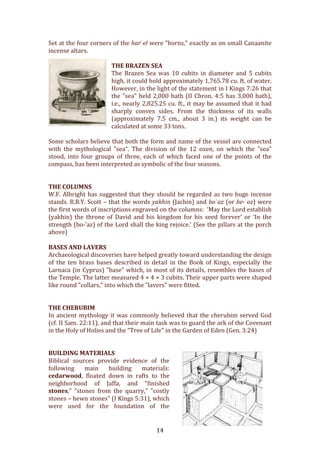   14	
  
Set	
  at	
  the	
  four	
  corners	
  of	
  the	
  harʾel	
  were	
  "horns,"	
  exactly	
  as	
  on	
  small	
  Canaanite	
  
incense	
  altars.	
  	
  
	
  
THE	
  BRAZEN	
  SEA	
  
The	
   Brazen	
   Sea	
   was	
   10	
   cubits	
   in	
   diameter	
   and	
   5	
   cubits	
  
high,	
  it	
  could	
  hold	
  approximately	
  1,765.78	
  cu.	
  ft.	
  of	
  water.	
  
However,	
  in	
  the	
  light	
  of	
  the	
  statement	
  in	
  I	
  Kings	
  7:26	
  that	
  
the	
  "sea"	
  held	
  2,000	
  bath	
  (II	
  Chron.	
  4:5	
  has	
  3,000	
  bath),	
  
i.e.,	
  nearly	
  2,825.25	
  cu.	
  ft.,	
  it	
  may	
  be	
  assumed	
  that	
  it	
  had	
  
sharply	
   convex	
   sides.	
   From	
   the	
   thickness	
   of	
   its	
   walls	
  
(approximately	
   7.5	
   cm.,	
   about	
   3	
   in.)	
   its	
   weight	
   can	
   be	
  
calculated	
  at	
  some	
  33	
  tons.	
  	
  
	
  
Some	
  scholars	
  believe	
  that	
  both	
  the	
  form	
  and	
  name	
  of	
  the	
  vessel	
  are	
  connected	
  
with	
   the	
   mythological	
   "sea“.	
   The	
   division	
   of	
   the	
   12	
   oxen,	
   on	
   which	
   the	
   "sea"	
  
stood,	
   into	
   four	
   groups	
   of	
   three,	
   each	
   of	
   which	
   faced	
   one	
   of	
   the	
   points	
   of	
   the	
  
compass,	
  has	
  been	
  interpreted	
  as	
  symbolic	
  of	
  the	
  four	
  seasons.	
  	
  
	
  
	
  
THE	
  COLUMNS	
  
W.F.	
  Albright	
  has	
  suggested	
  that	
  they	
  should	
  be	
  regarded	
  as	
  two	
  huge	
  incense	
  
stands.	
  R.B.Y.	
  Scott	
  –	
  that	
  the	
  words	
  yakhin	
  (Jachin)	
  and	
  boʿaz	
  (or	
  be-­ʿoz)	
  were	
  
the	
  first	
  words	
  of	
  inscriptions	
  engraved	
  on	
  the	
  columns:	
  	
  ‘May	
  the	
  Lord	
  establish	
  
(yakhin)	
   the	
   throne	
   of	
   David	
   and	
   his	
   kingdom	
   for	
   his	
   seed	
   forever’	
   or	
   ‘In	
   the	
  
strength	
  (bo-­‐’az)	
  of	
  the	
  Lord	
  shall	
  the	
  king	
  rejoice.’	
  (See	
  the	
  pillars	
  at	
  the	
  porch	
  
above)	
  
	
  
BASES	
  AND	
  LAVERS	
  
Archaeological	
  discoveries	
  have	
  helped	
  greatly	
  toward	
  understanding	
  the	
  design	
  
of	
   the	
   ten	
   brass	
   bases	
   described	
   in	
   detail	
   in	
   the	
   Book	
   of	
   Kings,	
   especially	
   the	
  
Larnaca	
  (in	
  Cyprus)	
  "base"	
  which,	
  in	
  most	
  of	
  its	
  details,	
  resembles	
  the	
  bases	
  of	
  
the	
  Temple.	
  The	
  latter	
  measured	
  4	
  ×	
  4	
  ×	
  3	
  cubits.	
  Their	
  upper	
  parts	
  were	
  shaped	
  
like	
  round	
  "collars,"	
  into	
  which	
  the	
  "lavers"	
  were	
  fitted.	
  	
  
	
  
	
  
THE	
  CHERUBIM	
  
In	
  ancient	
  mythology	
  it	
  was	
  commonly	
  believed	
  that	
  the	
  cherubim	
  served	
  God	
  
(cf.	
  II	
  Sam.	
  22:11),	
  and	
  that	
  their	
  main	
  task	
  was	
  to	
  guard	
  the	
  ark	
  of	
  the	
  Covenant	
  
in	
  the	
  Holy	
  of	
  Holies	
  and	
  the	
  "Tree	
  of	
  Life"	
  in	
  the	
  Garden	
  of	
  Eden	
  (Gen.	
  3:24)	
  	
  
	
  
	
  
BUILDING	
  MATERIALS	
  
Biblical	
   sources	
   provide	
   evidence	
   of	
   the	
  
following	
   main	
   building	
   materials:	
  
cedarwood,	
   floated	
   down	
   in	
   rafts	
   to	
   the	
  
neighborhood	
   of	
   Jaffa,	
   and	
   "finished	
  
stones,"	
   "stones	
   from	
   the	
   quarry,"	
   "costly	
  
stones	
  –	
  hewn	
  stones"	
  (I	
  Kings	
  5:31),	
  which	
  
were	
   used	
   for	
   the	
   foundation	
   of	
   the	
  
 