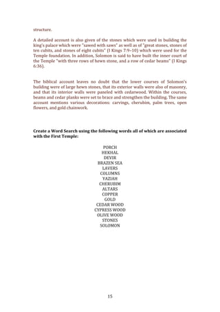   15	
  
structure.	
  	
  
	
  
A	
  detailed	
  account	
  is	
  also	
  given	
  of	
  the	
  stones	
  which	
  were	
  used	
  in	
  building	
  the	
  
king's	
  palace	
  which	
  were	
  "sawed	
  with	
  saws"	
  as	
  well	
  as	
  of	
  "great	
  stones,	
  stones	
  of	
  
ten	
  cubits,	
  and	
  stones	
  of	
  eight	
  cubits"	
  (I	
  Kings	
  7:9–10)	
  which	
  were	
  used	
  for	
  the	
  
Temple	
  foundation.	
  In	
  addition,	
  Solomon	
  is	
  said	
  to	
  have	
  built	
  the	
  inner	
  court	
  of	
  
the	
  Temple	
  "with	
  three	
  rows	
  of	
  hewn	
  stone,	
  and	
  a	
  row	
  of	
  cedar	
  beams"	
  (I	
  Kings	
  
6:36).	
  	
  
	
  
	
  
The	
   biblical	
   account	
   leaves	
   no	
   doubt	
   that	
   the	
   lower	
   courses	
   of	
   Solomon's	
  
building	
  were	
  of	
  large	
  hewn	
  stones,	
  that	
  its	
  exterior	
  walls	
  were	
  also	
  of	
  masonry,	
  
and	
   that	
   its	
   interior	
   walls	
   were	
   paneled	
   with	
   cedarwood.	
   Within	
   the	
   courses,	
  
beams	
  and	
  cedar	
  planks	
  were	
  set	
  to	
  brace	
  and	
  strengthen	
  the	
  building.	
  The	
  same	
  
account	
   mentions	
   various	
   decorations:	
   carvings,	
   cherubim,	
   palm	
   trees,	
   open	
  
flowers,	
  and	
  gold	
  chainwork.	
  	
  
	
  
	
  
Create	
  a	
  Word	
  Search	
  using	
  the	
  following	
  words	
  all	
  of	
  which	
  are	
  associated	
  
with	
  the	
  First	
  Temple:	
  
PORCH	
  
HEKHAL	
  
DEVIR	
  
BRAZEN	
  SEA	
  
LAVERS	
  
COLUMNS	
  
YAZIAH	
  
CHERUBIM	
  
ALTARS	
  
COPPER	
  
GOLD	
  
CEDAR	
  WOOD	
  
CYPRESS	
  WOOD	
  
OLIVE	
  WOOD	
  
STONES	
  
SOLOMON	
  
	
  
	
  
	
  
	
  
	
  
	
  
	
  
	
  
	
  
	
  
	
  
 