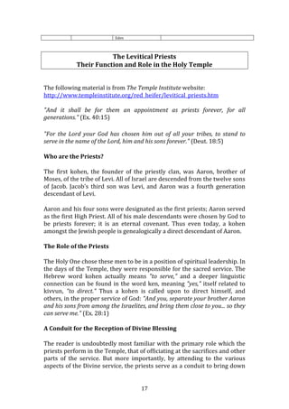  17	
  
Eden	
  
	
  
	
  
The	
  Levitical	
  Priests	
  
Their	
  Function	
  and	
  Role	
  in	
  the	
  Holy	
  Temple	
  
	
  
	
  
The	
  following	
  material	
  is	
  from	
  The	
  Temple	
  Institute	
  website:	
  
http://www.templeinstitute.org/red_heifer/levitical_priests.htm	
  
	
  
"And	
   it	
   shall	
   be	
   for	
   them	
   an	
   appointment	
   as	
   priests	
   forever,	
   for	
   all	
  
generations."	
  (Ex.	
  40:15)	
  
	
  
"For	
   the	
   Lord	
   your	
   God	
   has	
   chosen	
   him	
   out	
   of	
   all	
   your	
   tribes,	
   to	
   stand	
   to	
  
serve	
  in	
  the	
  name	
  of	
  the	
  Lord,	
  him	
  and	
  his	
  sons	
  forever."	
  (Deut.	
  18:5)	
  
Who	
  are	
  the	
  Priests?	
  
The	
   first	
   kohen,	
   the	
   founder	
   of	
   the	
   priestly	
   clan,	
   was	
   Aaron,	
   brother	
   of	
  
Moses,	
  of	
  the	
  tribe	
  of	
  Levi.	
  All	
  of	
  Israel	
  are	
  descended	
  from	
  the	
  twelve	
  sons	
  
of	
   Jacob.	
   Jacob's	
   third	
   son	
   was	
   Levi,	
   and	
   Aaron	
   was	
   a	
   fourth	
   generation	
  
descendant	
  of	
  Levi.	
  
Aaron	
  and	
  his	
  four	
  sons	
  were	
  designated	
  as	
  the	
  first	
  priests;	
  Aaron	
  served	
  
as	
  the	
  first	
  High	
  Priest.	
  All	
  of	
  his	
  male	
  descendants	
  were	
  chosen	
  by	
  God	
  to	
  
be	
   priests	
   forever;	
   it	
   is	
   an	
   eternal	
   covenant.	
   Thus	
   even	
   today,	
   a	
   kohen	
  
amongst	
  the	
  Jewish	
  people	
  is	
  genealogically	
  a	
  direct	
  descendant	
  of	
  Aaron.	
  
The	
  Role	
  of	
  the	
  Priests	
  
The	
  Holy	
  One	
  chose	
  these	
  men	
  to	
  be	
  in	
  a	
  position	
  of	
  spiritual	
  leadership.	
  In	
  
the	
  days	
  of	
  the	
  Temple,	
  they	
  were	
  responsible	
  for	
  the	
  sacred	
  service.	
  The	
  
Hebrew	
   word	
   kohen	
   actually	
   means	
   "to	
   serve,"	
   and	
   a	
   deeper	
   linguistic	
  
connection	
  can	
  be	
  found	
  in	
  the	
  word	
  ken,	
  meaning	
  "yes,"	
  itself	
  related	
  to	
  
kivvun,	
   "to	
   direct."	
   Thus	
   a	
   kohen	
   is	
   called	
   upon	
   to	
   direct	
   himself,	
   and	
  
others,	
  in	
  the	
  proper	
  service	
  of	
  God:	
  "And	
  you,	
  separate	
  your	
  brother	
  Aaron	
  
and	
  his	
  sons	
  from	
  among	
  the	
  Israelites,	
  and	
  bring	
  them	
  close	
  to	
  you...	
  so	
  they	
  
can	
  serve	
  me."	
  (Ex.	
  28:1)	
  
A	
  Conduit	
  for	
  the	
  Reception	
  of	
  Divine	
  Blessing	
  
The	
  reader	
  is	
  undoubtedly	
  most	
  familiar	
  with	
  the	
  primary	
  role	
  which	
  the	
  
priests	
  perform	
  in	
  the	
  Temple,	
  that	
  of	
  officiating	
  at	
  the	
  sacrifices	
  and	
  other	
  
parts	
   of	
   the	
   service.	
   But	
   more	
   importantly,	
   by	
   attending	
   to	
   the	
   various	
  
aspects	
  of	
  the	
  Divine	
  service,	
  the	
  priests	
  serve	
  as	
  a	
  conduit	
  to	
  bring	
  down	
  
 