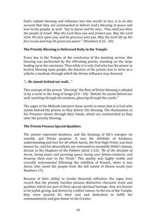   18	
  
God's	
  radiant	
  blessing	
  and	
  influence	
  into	
  this	
  world.	
  In	
  fact,	
  it	
  is	
  on	
  this	
  
account	
  that	
  they	
  are	
  commanded	
  to	
  deliver	
  God's	
  blessing	
  of	
  peace	
  and	
  
love	
  to	
  the	
  people,	
  as	
  well:	
  "Say	
  to	
  Aaron	
  and	
  his	
  sons...	
  Thus	
  shall	
  you	
  bless	
  
the	
  people	
  of	
  Israel:	
  'May	
  the	
  Lord	
  bless	
  you	
  and	
  protect	
  you.	
  May	
  the	
  Lord	
  
shine	
  His	
  face	
  upon	
  you,	
  and	
  be	
  gracious	
  unto	
  you.	
  May	
  the	
  Lord	
  lift	
  up	
  His	
  
face	
  to	
  you	
  and	
  may	
  He	
  grant	
  you	
  peace'."	
  (Numbers	
  6:22	
  -­‐	
  26)	
  
The	
  Priestly	
  Blessing	
  is	
  Delivered	
  Daily	
  in	
  the	
  Temple	
  
Every	
   day	
   in	
   the	
   Temple,	
   at	
   the	
   conclusion	
   of	
   the	
   morning	
   service,	
   this	
  
blessing	
   was	
   performed	
   by	
   the	
   officiating	
   priests,	
   standing	
   on	
   the	
   steps	
  
leading	
  up	
  to	
  the	
  sanctuary.	
  Thus	
  while	
  it	
  is	
  only	
  God	
  who	
  has	
  the	
  power	
  to	
  
bestow	
  blessing	
  upon	
  people,	
  the	
  function	
  of	
  the	
  priests	
  was	
  to	
  serve	
  as	
  a	
  
vehicle,	
  a	
  medium,	
  through	
  which	
  the	
  Divine	
  influence	
  may	
  descend.	
  
"...	
  He	
  stands	
  behind	
  our	
  wall...	
  "	
  
This	
  concept	
  of	
  the	
  priests	
  "directing"	
  the	
  flow	
  of	
  Divine	
  blessing	
  is	
  alluded	
  
to	
  by	
  a	
  verse	
  in	
  the	
  Song	
  of	
  Songs	
  (2:9	
  -­‐	
  10):	
  "Behold,	
  He	
  stands	
  behind	
  our	
  
wall,	
  watching	
  through	
  the	
  windows,	
  glancing	
  through	
  the	
  cracks."	
  
The	
  sages	
  of	
  the	
  Midrash	
  interpret	
  these	
  words	
  to	
  mean	
  that	
  it	
  is	
  God	
  who	
  
stands	
  behind	
  the	
  priests	
  as	
  they	
  deliver	
  His	
  blessing.	
  The	
  illumination	
  of	
  
His	
  Presence	
  shines	
  through	
  their	
  hands,	
  which	
  are	
  outstretched	
  as	
  they	
  
utter	
  the	
  priestly	
  blessing.	
  
The	
  Priests	
  Possess	
  Special	
  Qualities	
  
The	
   priests	
   represent	
   kindness,	
   and	
   the	
   focusing	
   of	
   life's	
   energies	
   on	
  
sanctity	
   and	
   Divine	
   purpose.	
   It	
   was	
   the	
   attribute	
   of	
   kindness,	
  
understanding	
  and	
  love	
  for	
  all	
  which	
  Aaron,	
  the	
  first	
  High	
  Priest,	
  was	
  best	
  
known	
  for,	
  and	
  his	
  descendants	
  are	
  entrusted	
  to	
  exemplify	
  Hillel's	
  famous	
  
dictum	
  in	
  the	
  Chapters	
  of	
  the	
  Fathers	
  (Avot	
  1:12):	
  "Be	
  of	
  the	
  disciples	
  of	
  
Aaron,	
  loving	
  peace	
  and	
  pursuing	
  peace,	
  loving	
  your	
  fellow-­creatures,	
  and	
  
drawing	
   them	
   near	
   to	
   the	
   Torah."	
   This	
   quality	
   was	
   highly	
   visible	
   and	
  
crucially	
   instrumental	
   following	
   the	
   rebellion	
   of	
   Korach,	
   when	
   it	
   was	
  
Aaron	
   who	
   saved	
   the	
   people	
   from	
   the	
   full	
   extent	
   of	
   Divine	
   wrath	
   (see	
  
Numbers	
  17).	
  
Because	
   of	
   their	
   ability	
   to	
   invoke	
   Heavenly	
   influence,	
   the	
   sages	
   even	
  
record	
   that	
   the	
   priestly	
   families	
   possess	
   distinctive	
   character	
   traits	
   and	
  
qualities	
  which	
  are	
  part	
  of	
  their	
  special	
  spiritual	
  heritage:	
  they	
  are	
  known	
  
to	
  be	
  joyful,	
  giving,	
  and	
  driven	
  by	
  a	
  loftier	
  nature.	
  In	
  the	
  era	
  of	
  the	
  Temple,	
  
they	
   were	
   praised	
   for	
   their	
   zeal	
   and	
   dedication	
   to	
   fulfill	
   the	
  
commandments	
  and	
  give	
  honor	
  to	
  the	
  Creator.	
  
 