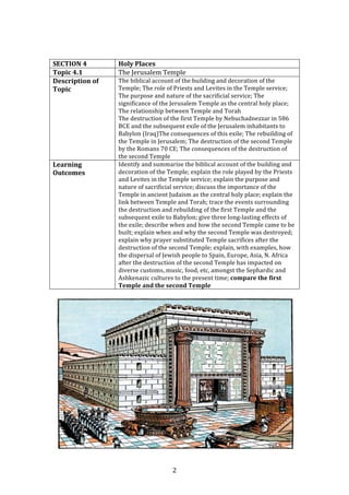  2	
  
	
  
	
  
SECTION	
  4	
   Holy	
  Places	
  
Topic	
  4.1	
   The	
  Jerusalem	
  Temple	
  
Description	
  of	
  
Topic	
  
The	
  biblical	
  account	
  of	
  the	
  building	
  and	
  decoration	
  of	
  the	
  
Temple;	
  The	
  role	
  of	
  Priests	
  and	
  Levites	
  in	
  the	
  Temple	
  service;	
  
The	
  purpose	
  and	
  nature	
  of	
  the	
  sacrificial	
  service;	
  The	
  
significance	
  of	
  the	
  Jerusalem	
  Temple	
  as	
  the	
  central	
  holy	
  place;	
  
The	
  relationship	
  between	
  Temple	
  and	
  Torah	
  
The	
  destruction	
  of	
  the	
  first	
  Temple	
  by	
  Nebuchadnezzar	
  in	
  586	
  
BCE	
  and	
  the	
  subsequent	
  exile	
  of	
  the	
  Jerusalem	
  inhabitants	
  to	
  
Babylon	
  (Iraq)The	
  consequences	
  of	
  this	
  exile;	
  The	
  rebuilding	
  of	
  
the	
  Temple	
  in	
  Jerusalem;	
  The	
  destruction	
  of	
  the	
  second	
  Temple	
  
by	
  the	
  Romans	
  70	
  CE;	
  The	
  consequences	
  of	
  the	
  destruction	
  of	
  
the	
  second	
  Temple	
  
Learning	
  
Outcomes	
  
Identify	
  and	
  summarise	
  the	
  biblical	
  account	
  of	
  the	
  building	
  and	
  
decoration	
  of	
  the	
  Temple;	
  explain	
  the	
  role	
  played	
  by	
  the	
  Priests	
  
and	
  Levites	
  in	
  the	
  Temple	
  service;	
  explain	
  the	
  purpose	
  and	
  
nature	
  of	
  sacrificial	
  service;	
  discuss	
  the	
  importance	
  of	
  the	
  
Temple	
  in	
  ancient	
  Judaism	
  as	
  the	
  central	
  holy	
  place;	
  explain	
  the	
  
link	
  between	
  Temple	
  and	
  Torah;	
  trace	
  the	
  events	
  surrounding	
  
the	
  destruction	
  and	
  rebuilding	
  of	
  the	
  first	
  Temple	
  and	
  the	
  
subsequent	
  exile	
  to	
  Babylon;	
  give	
  three	
  long-­‐lasting	
  effects	
  of	
  
the	
  exile;	
  describe	
  when	
  and	
  how	
  the	
  second	
  Temple	
  came	
  to	
  be	
  
built;	
  explain	
  when	
  and	
  why	
  the	
  second	
  Temple	
  was	
  destroyed;	
  
explain	
  why	
  prayer	
  substituted	
  Temple	
  sacrifices	
  after	
  the	
  
destruction	
  of	
  the	
  second	
  Temple;	
  explain,	
  with	
  examples,	
  how	
  
the	
  dispersal	
  of	
  Jewish	
  people	
  to	
  Spain,	
  Europe,	
  Asia,	
  N.	
  Africa	
  
after	
  the	
  destruction	
  of	
  the	
  second	
  Temple	
  has	
  impacted	
  on	
  
diverse	
  customs,	
  music,	
  food,	
  etc,	
  amongst	
  the	
  Sephardic	
  and	
  
Ashkenazic	
  cultures	
  to	
  the	
  present	
  time;	
  compare	
  the	
  first	
  
Temple	
  and	
  the	
  second	
  Temple	
  
	
  
	
  
 