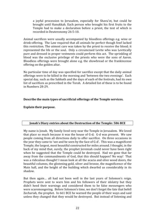   22	
  
a	
   joyful	
   procession	
   to	
   Jerusalem,	
   especially	
   for	
   Shavu'ot,	
   but	
   could	
   be	
  
brought	
  until	
  Hanukkah.	
  Each	
  person	
  who	
  brought	
  his	
  first	
  fruits	
  to	
  the	
  
Temple	
   had	
   to	
   make	
   a	
   declaration	
   before	
   a	
   priest,	
   the	
   text	
   of	
   which	
   is	
  
recorded	
  in	
  Deuteronomy	
  26:5-­‐10.	
  
	
  
Animal	
  sacrifices	
  were	
  usually	
  accompanied	
  by	
  bloodless	
  offerings	
  e.g.	
  wine	
  or	
  
drink-­‐offering.	
  	
  The	
  Law	
  required	
  that	
  all	
  animals	
  be	
  perfect	
  though	
  fowl	
  lacked	
  
this	
  restriction.	
  The	
  utmost	
  care	
  was	
  taken	
  by	
  the	
  priest	
  to	
  receive	
  the	
  blood;	
  it	
  
represented	
  the	
  life	
  or	
  the	
  soul.	
  	
  Only	
  a	
  circumcised	
  Levite	
  who	
  was	
  Levitically	
  
pure	
  and	
  dressed	
  in	
  proper	
  vestments	
  could	
  perform	
  this	
  act.	
  	
  The	
  sprinkling	
  of	
  
blood	
   was	
   the	
   exclusive	
   privilege	
   of	
   the	
   priests	
   who	
   were	
   the	
   sons	
   of	
   Aaron.	
  	
  
Bloodless	
  offerings	
  were	
  brought	
  alone	
  e.g.	
  the	
  showbread	
  or	
  the	
  frankincense	
  
offering	
  on	
  the	
  golden	
  altar.	
  	
  	
  	
  
	
  
No	
  particular	
  time	
  of	
  day	
  was	
  specified	
  for	
  sacrifice	
  except	
  that	
  the	
  daily	
  animal	
  
offerings	
  were	
  to	
  be	
  killed	
  in	
  the	
  morning	
  and	
  ‘between	
  the	
  two	
  evenings’.	
  	
  Each	
  
special	
  day,	
  such	
  as	
  the	
  Sabbath	
  and	
  the	
  days	
  of	
  each	
  of	
  the	
  festivals,	
  had	
  its	
  own	
  
list	
  of	
  sacrifices	
  as	
  prescribed	
  in	
  the	
  Torah.	
  	
  A	
  detailed	
  list	
  of	
  these	
  is	
  to	
  be	
  found	
  
in	
  Numbers	
  28-­‐29.	
  
	
  
Describe	
  the	
  main	
  types	
  of	
  sacrificial	
  offerings	
  of	
  the	
  Temple	
  services.	
  
Explain	
  their	
  purpose.	
  
	
  
Jonah’s	
  Diary	
  entries	
  about	
  the	
  Destruction	
  of	
  the	
  Temple:	
  586	
  BCE	
  
	
  
My	
  name	
  is	
  Jonah.	
  	
  My	
  family	
  lived	
  very	
  near	
  the	
  Temple	
  in	
  Jerusalem.	
  	
  We	
  loved	
  
that	
  place	
  so	
  much	
  because	
  it	
  was	
  the	
  house	
  of	
  G-­‐d;	
  	
  G-­‐d	
  was	
  present.	
  	
  We	
  saw	
  
people	
  coming	
  from	
  all	
  directions	
  daily	
  to	
  offer	
  sacrifice.	
  	
  On	
  three	
  occasions	
  in	
  
the	
  year	
  they	
  came	
  to	
  ‘see	
  and	
  be	
  seen	
  by	
  the	
  face	
  of	
  G-­‐d’.	
  	
  This	
  was	
  a	
  magnificent	
  
Temple,	
  the	
  largest,	
  most	
  beautiful	
  constructed	
  for	
  miles	
  around.	
  I	
  thought,	
  in	
  the	
  
back	
  of	
  my	
  mind	
  that,	
  surely,	
  the	
  prophet	
  Jeremiah	
  could	
  never	
  have	
  been	
  right	
  
when	
  he	
  suggested	
  that	
  the	
  Temple	
  could	
  be	
  destroyed.	
  	
  Had	
  we	
  gone	
  that	
  far	
  
away	
  from	
  the	
  commandments	
  of	
  God,	
  that	
  this	
  should	
  happen?	
  No	
  way!	
  	
  That	
  
was	
  a	
  ridiculous	
  thought!	
  I	
  mean	
  look	
  at	
  all	
  the	
  acacia	
  and	
  olive	
  wood	
  doors,	
  the	
  
beautiful	
  columns,	
  the	
  glistening	
  gold,	
  silver	
  and	
  bronze,	
  the	
  magnificence	
  of	
  the	
  
Main	
  hall,	
  and	
  the	
  height	
  of	
  the	
  building	
  which	
  dwarfed	
  us	
  considerably	
  in	
  its	
  
shadow.	
  	
  	
  
	
  
But	
   then	
   again…	
   all	
   had	
   not	
   been	
   well	
   in	
   the	
   last	
   years	
   of	
   Solomon’s	
   reign.	
  	
  
Prophets	
   were	
   sent	
   to	
   warn	
   him	
   and	
   his	
   followers	
   of	
   their	
   idolatry	
   but	
   they	
  
didn’t	
   heed	
   their	
   warnings	
   and	
   considered	
   them	
   to	
   be	
   false	
   messengers	
   who	
  
were	
  scaremongering.	
  	
  Before	
  Solomon’s	
  time,	
  we	
  don’t	
  forget	
  the	
  fate	
  that	
  befell	
  
Zechariah,	
  the	
  prophet.	
  	
  In	
  661	
  BCE	
  he	
  warned	
  the	
  people	
  of	
  their	
  ways	
  and	
  said	
  
unless	
  they	
  changed	
  that	
  they	
  would	
  be	
  destroyed.	
  	
  But	
  instead	
  of	
  listening	
  and	
  
 