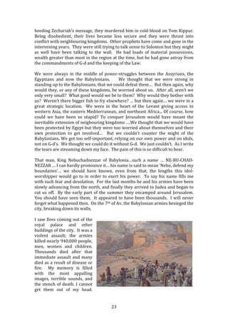   23	
  
heeding	
  Zechariah’s	
  message,	
  they	
  murdered	
  him	
  in	
  cold	
  blood	
  on	
  Yom	
  Kippur.	
  
Being	
   disobedient,	
   their	
   lives	
   became	
   less	
   secure	
   and	
   they	
   were	
   thrust	
   into	
  
conflict	
  with	
  neighbouring	
  kingdoms.	
  	
  Other	
  prophets	
  have	
  come	
  and	
  gone	
  in	
  the	
  
intervening	
  years.	
  	
  They	
  were	
  still	
  trying	
  to	
  talk	
  sense	
  to	
  Solomon	
  but	
  they	
  might	
  
as	
   well	
   have	
   been	
   talking	
   to	
   the	
   wall.	
   	
   He	
   had	
   loads	
   of	
   material	
   possessions,	
  
wealth	
  greater	
  than	
  most	
  in	
  the	
  region	
  at	
  the	
  time,	
  but	
  he	
  had	
  gone	
  astray	
  from	
  
the	
  commandments	
  of	
  G-­‐d	
  and	
  the	
  keeping	
  of	
  the	
  Law.	
  	
  	
  
	
  
We	
   were	
   always	
   in	
   the	
   middle	
   of	
   power-­‐struggles	
   between	
   the	
   Assyrians,	
   the	
  
Egyptians	
   and	
   now	
   the	
   Babylonians.	
   	
   	
   	
   We	
   thought	
   that	
   we	
   were	
   strong	
   in	
  
standing	
  up	
  to	
  the	
  Babylonians,	
  that	
  we	
  could	
  defeat	
  them…	
  	
  But	
  then	
  again,	
  why	
  
would	
  they,	
  or	
  any	
  of	
  these	
  kingdoms,	
  be	
  worried	
  about	
  us.	
  	
  After	
  all,	
  aren’t	
  we	
  
only	
  very	
  small?	
  	
  What	
  good	
  would	
  we	
  be	
  to	
  them?	
  	
  Why	
  would	
  they	
  bother	
  with	
  
us?	
  	
  Weren’t	
  there	
  bigger	
  fish	
  to	
  fry	
  elsewhere?	
  …	
  but	
  then	
  again…	
  we	
  were	
  in	
  a	
  
great	
   strategic	
   location.	
   	
   We	
   were	
   in	
   the	
   heart	
   of	
   the	
   Levant	
   giving	
   access	
   to	
  
western	
  Asia,	
  the	
  eastern	
  Mediterranean,	
  and	
  northeast	
  Africa...	
  Of	
  course,	
  how	
  
could	
   we	
   have	
   been	
   so	
   stupid?	
   To	
   conquer	
   Jerusalem	
   would	
   have	
   meant	
   the	
  
inevitable	
  extension	
  of	
  neigbouring	
  kingdoms	
  ….We	
  thought	
  that	
  we	
  would	
  have	
  
been	
  protected	
  by	
  Egypt	
  but	
  they	
  were	
  too	
  worried	
  about	
  themselves	
  and	
  their	
  
own	
   protection	
   to	
   get	
   involved…	
   	
   But	
   we	
   couldn’t	
   counter	
   the	
   might	
   of	
   the	
  
Babylonians.	
  We	
  got	
  too	
  self-­‐important,	
  relying	
  on	
  our	
  own	
  power	
  and	
  on	
  idols,	
  
not	
  on	
  G-­‐d’s.	
  	
  We	
  thought	
  we	
  could	
  do	
  it	
  without	
  G-­‐d.	
  	
  We	
  just	
  couldn’t.	
  	
  As	
  I	
  write	
  
the	
  tears	
  are	
  streaming	
  down	
  my	
  face.	
  	
  The	
  pain	
  of	
  this	
  is	
  so	
  difficult	
  to	
  bear.	
  	
  	
  
	
  
That	
   man,	
   King	
   Nebuchadnezzar	
   of	
   Babylonia…such	
   a	
   name	
   …	
   NE-­‐BU-­‐CHAD-­‐
NEZZAR	
  …	
  I	
  can	
  hardly	
  pronounce	
  it…	
  his	
  name	
  is	
  said	
  to	
  mean	
  ‘Nebo,	
  defend	
  my	
  
boundaries’…	
   we	
   should	
   have	
   known,	
   even	
   from	
   that,	
   the	
   lengths	
   this	
   idol-­‐
worshipper	
  would	
  go	
  to	
  in	
  order	
  to	
  exert	
  his	
  power.	
  	
  To	
  say	
  his	
  name	
  fills	
  me	
  
with	
  such	
  fear	
  and	
  desolation.	
  	
  For	
  the	
  last	
  months	
  he	
  and	
  his	
  armies	
  have	
  been	
  
slowly	
  advancing	
  from	
  the	
  north,	
  and	
  finally	
  they	
  arrived	
  to	
  Judea	
  and	
  began	
  to	
  
cut	
  us	
  off.	
  	
  By	
  the	
  early	
  part	
  of	
  the	
  summer	
  they	
  encamped	
  around	
  Jerusalem.	
  	
  
You	
  should	
  have	
  seen	
  them.	
  	
  It	
  appeared	
  to	
  have	
  been	
  thousands.	
  	
  I	
  will	
  never	
  
forget	
  what	
  happened	
  then.	
  	
  On	
  the	
  7th	
  of	
  Av,	
  the	
  Babylonian	
  armies	
  besieged	
  the	
  
city,	
  breaking	
  down	
  its	
  walls.	
  	
  	
  
	
  
I	
  saw	
  fires	
  coming	
  out	
  of	
  the	
  
royal	
   palace	
   and	
   other	
  
buildings	
  of	
  the	
  city.	
  	
  It	
  was	
  a	
  
violent	
   assault;	
   the	
   armies	
  
killed	
  nearly	
  940,000	
  people,	
  
men,	
   women	
   and	
   children.	
  
Thousands	
   died	
   after	
   that	
  
immediate	
  assault	
  and	
  many	
  
died	
  as	
  a	
  result	
  of	
  disease	
  or	
  
fire.	
   	
   My	
   memory	
   is	
   filled	
  
with	
   the	
   most	
   appalling	
  
images,	
   terrible	
   sounds,	
   and	
  
the	
  stench	
  of	
  death.	
  I	
  cannot	
  
get	
   them	
   out	
   of	
   my	
   head.	
  	
  
 