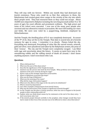   24	
  
They	
   will	
   stay	
   with	
   me	
   forever.	
   	
   Within	
   one	
   month	
   they	
   had	
   destroyed	
   any	
  
Jewish	
   resistance.	
   Those	
   who	
   could	
   do	
   so	
   fled.	
   But,	
   unknown	
   to	
   them,	
   the	
  
Babylonians	
  had	
  created	
  giant	
  slave	
  camps	
  in	
  the	
  vicinity	
  of	
  the	
  city	
  into	
  which	
  
these	
  people	
  went.	
  	
  They	
  had	
  ensnared	
  them	
  so	
  they	
  could	
  not	
  escape.	
  	
  About	
  
10,000	
  were	
  deported	
  to	
  Babylon	
  including	
  the	
  new	
  king	
  Jeconiah	
  (either	
  8	
  or	
  18	
  
years	
  of	
  age),	
  his	
  court	
  officials	
  and	
  prominent	
  craftmen.	
  	
  The	
  high	
  priest	
  and	
  
some	
   of	
   his	
   cohort	
   were	
   executed.	
   	
   I	
   was	
   one	
   of	
   the	
   many	
   poor	
   people	
   who	
  
survived	
  and	
  was	
  allowed	
  to	
  remain	
  in	
  Jerusalem.	
  We	
  were	
  left	
  tending	
  our	
  vines	
  
and	
   fields.	
   We	
   were	
   now	
   ruled	
   by	
   a	
   puppet-­‐king,	
   Zedekiah,	
   employed	
   by	
  
Nebuchadnezzar.	
  
	
  
And	
  the	
  Temple,	
  the	
  dwelling	
  place	
  of	
  G-­‐d	
  	
  was	
  completely	
  destroyed.	
  	
  	
  At	
  sunset	
  
of	
  the	
  9th	
  of	
  Av,	
  they	
  set	
  fire	
  to	
  the	
  Temple.	
  That	
  date	
  is	
  seared	
  into	
  all	
  of	
  Jewish	
  
memory	
   for	
   ages	
   to	
   come.	
   	
   I	
   remember	
   it	
   so	
   clearly.	
   	
   Flames	
   licked	
   the	
   sky.	
  	
  
Everything	
  was	
  destroyed.	
  Everything	
  of	
  value	
  like	
  the	
  sacred	
  vessels,	
  artwork,	
  
gold	
  and	
  silver,	
  were	
  plundered	
  and	
  taken	
  by	
  the	
  Babylonian	
  armies,	
  the	
  prize	
  of	
  
their	
  ‘victory’.	
  	
  	
  The	
  city	
  and	
  the	
  Temple	
  were	
  completely	
  ravaged.	
  	
  I	
  am	
  filled	
  
with	
  rage	
  and	
  uncertainty	
  about	
  the	
  future.	
  	
  It	
  seems	
  so	
  quiet	
  here	
  now	
  in	
  the	
  
smouldering	
   rubble	
   and	
   the	
   stifling	
   stench	
   of	
   death	
   all	
   around.	
   I	
   don’t	
   know	
  
anything	
  anymore.	
  I	
  don’t	
  even	
  know	
  who	
  I	
  am.	
  	
  	
  
	
  
Questions	
  
	
  
1. Where	
  did	
  Jonah	
  live?	
  
2. What	
  was	
  the	
  year	
  of	
  this	
  diary	
  entry?	
  
3. Describe	
  the	
  significance	
  of	
  the	
  Temple	
  for	
  Jonah.	
  
4. Solomon	
  was	
  the	
  person	
  who	
  built	
  the	
  first	
  Temple.	
  	
  What	
  problems	
  were	
  happening	
  to	
  
Solomon	
  as	
  the	
  years	
  went	
  by	
  during	
  his	
  reign?	
  
5. Write	
  a	
  note	
  on	
  the	
  strategic	
  importance	
  of	
  Jerusalem.	
  
6. Where	
  is	
  Babylonia	
  in	
  present-­‐day	
  maps?	
  
7. Who	
  was	
  the	
  king	
  of	
  Babylonia	
  ?	
  
8. What	
  was	
  the	
  meaning	
  of	
  his	
  name?	
  
9. Why	
  did	
  the	
  siege	
  of	
  Jerusalem	
  happen?	
  
10. What	
  were	
  the	
  effects	
  of	
  the	
  siege	
  on	
  the	
  city	
  and	
  on	
  its	
  inhabitants?	
  
11. What	
  is	
  meant	
  by	
  deportation?	
  
12. Give	
  other	
  examples	
  of	
  deportations	
  from	
  Jewish	
  history.	
  
13. Why	
  was	
  the	
  destruction	
  of	
  the	
  Temple	
  so	
  significant	
  in	
  Jewish	
  thought?	
  
14. As	
  the	
  Temple	
  was	
  the	
  place	
  of	
  divine	
  presence,	
  what	
  was	
  now	
  to	
  happen	
  to	
  the	
  Jewish	
  
people	
  in	
  their	
  relationship	
  with	
  G-­‐d?	
  
15. Explain	
  what	
  you	
  think	
  Jonah	
  means	
  by	
  his	
  statement	
  at	
  the	
  end	
  of	
  his	
  diary	
  entry:	
  	
  ‘I	
  
don’t	
  even	
  know	
  who	
  I	
  am.’	
  
16. If	
  the	
  Jewish	
  people	
  listened	
  carefully	
  to	
  the	
  prophets,	
  what	
  changes	
  would	
  they	
  have	
  
had	
  to	
  make	
  to	
  their	
  lives	
  if	
  the	
  outcome	
  was	
  to	
  be	
  different	
  to	
  what	
  is	
  described	
  above?	
  	
  	
  
	
  
	
  
	
  
	
  
	
  
	
  
	
  
	
  
	
  
	
  
	
  
	
  
 
