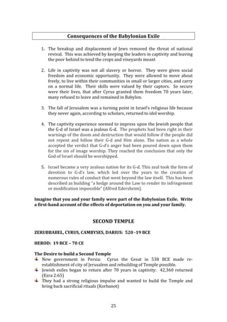   25	
  
	
  
Consequences	
  of	
  the	
  Babylonian	
  Exile	
  
	
  
1. The	
   breakup	
   and	
   displacement	
   of	
   Jews	
   removed	
   the	
   threat	
   of	
   national	
  
revival.	
  	
  This	
  was	
  achieved	
  by	
  keeping	
  the	
  leaders	
  in	
  captivity	
  and	
  leaving	
  
the	
  poor	
  behind	
  to	
  tend	
  the	
  crops	
  and	
  vineyards	
  meant	
  	
  
	
  
2. Life	
   in	
   captivity	
   was	
   not	
   all	
   slavery	
   or	
   horror.	
   	
   They	
   were	
   given	
   social	
  
freedom	
  and	
  economic	
  opportunity.	
  	
  They	
  were	
  allowed	
  to	
  move	
  about	
  
freely,	
  to	
  live	
  within	
  their	
  communities	
  in	
  small	
  or	
  larger	
  cities,	
  and	
  carry	
  
on	
   a	
   normal	
   life.	
   	
   Their	
   skills	
   were	
   valued	
   by	
   their	
   captors.	
   	
   So	
   secure	
  
were	
   their	
   lives,	
   that	
   after	
   Cyrus	
   granted	
   them	
   freedom	
   70	
   years	
   later,	
  
many	
  refused	
  to	
  leave	
  and	
  remained	
  in	
  Babylon.	
  
	
  
3. The	
  fall	
  of	
  Jerusalem	
  was	
  a	
  turning	
  point	
  in	
  Israel’s	
  religious	
  life	
  because	
  
they	
  never	
  again,	
  according	
  to	
  scholars,	
  returned	
  to	
  idol	
  worship.	
  	
  	
  
	
  
4. The	
  captivity	
  experience	
  seemed	
  to	
  impress	
  upon	
  the	
  Jewish	
  people	
  that	
  
the	
  G-­‐d	
  of	
  Israel	
  was	
  a	
  jealous	
  G-­‐d.	
  	
  The	
  prophets	
  had	
  been	
  right	
  in	
  their	
  
warnings	
  of	
  the	
  doom	
  and	
  destruction	
  that	
  would	
  follow	
  if	
  the	
  people	
  did	
  
not	
   repent	
   and	
   follow	
   their	
   G-­‐d	
   and	
   Him	
   alone.	
   The	
   nation	
   as	
   a	
   whole	
  
accepted	
  the	
  verdict	
  that	
  G-­‐d’s	
  anger	
  had	
  been	
  poured	
  down	
  upon	
  them	
  
for	
  the	
  sin	
  of	
  image	
  worship.	
  They	
  reached	
  the	
  conclusion	
  that	
  only	
  the	
  
God	
  of	
  Israel	
  should	
  be	
  worshipped.	
  
	
  
5. Israel	
  became	
  a	
  very	
  zealous	
  nation	
  for	
  its	
  G-­‐d.	
  This	
  zeal	
  took	
  the	
  form	
  of	
  
devotion	
   to	
   G-­‐d’s	
   law,	
   which	
   led	
   over	
   the	
   years	
   to	
   the	
   creation	
   of	
  
numerous	
  rules	
  of	
  conduct	
  that	
  went	
  beyond	
  the	
  law	
  itself.	
  	
  This	
  has	
  been	
  
described	
  as	
  building	
  “a	
  hedge	
  around	
  the	
  Law	
  to	
  render	
  its	
  infringement	
  
or	
  modification	
  impossible”	
  (Alfred	
  Edersheim).	
  
	
  
Imagine	
  that	
  you	
  and	
  your	
  family	
  were	
  part	
  of	
  the	
  Babylonian	
  Exile.	
  	
  Write	
  
a	
  first-­hand	
  account	
  of	
  the	
  effects	
  of	
  deportation	
  on	
  you	
  and	
  your	
  family.	
  	
  
	
  
	
  
SECOND	
  TEMPLE	
  
	
  
ZERUBBABEL,	
  CYRUS,	
  CAMBYSES,	
  DARIUS:	
  	
  520	
  -­19	
  BCE	
  
	
  
HEROD:	
  	
  19	
  BCE	
  –	
  70	
  CE	
  	
  
	
  
The	
  Desire	
  to	
  build	
  a	
  Second	
  Temple	
  
New	
   government	
   in	
   Persia:	
   	
   Cyrus	
   the	
   Great	
   in	
   538	
   BCE	
   made	
   re-­‐
establishment	
  of	
  city	
  of	
  Jerusalem	
  and	
  rebuilding	
  of	
  Temple	
  possible.	
  
Jewish	
  exiles	
  began	
  to	
  return	
  after	
  70	
  years	
  in	
  captivity:	
  	
  42,360	
  returned	
  
(Ezra	
  2:65)	
  
They	
   had	
   a	
   strong	
   religious	
   impulse	
   and	
   wanted	
   to	
   build	
   the	
   Temple	
   and	
  
bring	
  back	
  sacrificial	
  rituals	
  (Korbanot)	
  
 