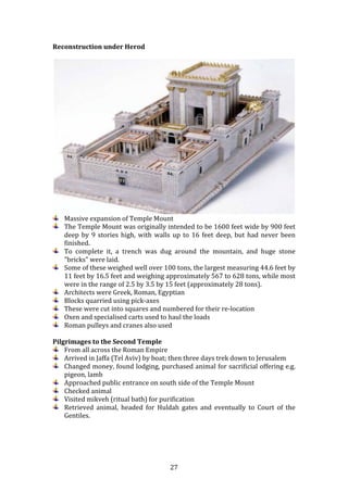   27	
  
Reconstruction	
  under	
  Herod	
  
	
  
	
  
Massive	
  expansion	
  of	
  Temple	
  Mount	
  
The	
  Temple	
  Mount	
  was	
  originally	
  intended	
  to	
  be	
  1600	
  feet	
  wide	
  by	
  900	
  feet	
  
deep	
  by	
  9	
  stories	
  high,	
  with	
  walls	
  up	
  to	
  16	
  feet	
  deep,	
  but	
  had	
  never	
  been	
  
finished.	
  	
  
To	
   complete	
   it,	
   a	
   trench	
   was	
   dug	
   around	
   the	
   mountain,	
   and	
   huge	
   stone	
  
"bricks"	
  were	
  laid.	
  
Some	
  of	
  these	
  weighed	
  well	
  over	
  100	
  tons,	
  the	
  largest	
  measuring	
  44.6	
  feet	
  by	
  
11	
  feet	
  by	
  16.5	
  feet	
  and	
  weighing	
  approximately	
  567	
  to	
  628	
  tons,	
  while	
  most	
  
were	
  in	
  the	
  range	
  of	
  2.5	
  by	
  3.5	
  by	
  15	
  feet	
  (approximately	
  28	
  tons).	
  	
  
Architects	
  were	
  Greek,	
  Roman,	
  Egyptian	
  
Blocks	
  quarried	
  using	
  pick-­‐axes	
  
These	
  were	
  cut	
  into	
  squares	
  and	
  numbered	
  for	
  their	
  re-­‐location	
  
Oxen	
  and	
  specialised	
  carts	
  used	
  to	
  haul	
  the	
  loads	
  
Roman	
  pulleys	
  and	
  cranes	
  also	
  used	
  
	
  
Pilgrimages	
  to	
  the	
  Second	
  Temple	
  
From	
  all	
  across	
  the	
  Roman	
  Empire	
  
Arrived	
  in	
  Jaffa	
  (Tel	
  Aviv)	
  by	
  boat;	
  then	
  three	
  days	
  trek	
  down	
  to	
  Jerusalem	
  
Changed	
  money,	
  found	
  lodging,	
  purchased	
  animal	
  for	
  sacrificial	
  offering	
  e.g.	
  
pigeon,	
  lamb	
  
Approached	
  public	
  entrance	
  on	
  south	
  side	
  of	
  the	
  Temple	
  Mount	
  	
  	
  
Checked	
  animal	
  
Visited	
  mikveh	
  (ritual	
  bath)	
  for	
  purification	
  
Retrieved	
   animal,	
   headed	
   for	
   Huldah	
   gates	
   and	
   eventually	
   to	
   Court	
   of	
   the	
  
Gentiles.	
  
	
  
	
  
	
  
 
