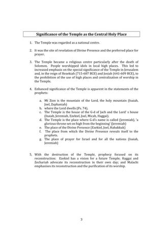   3	
  
	
  
	
  
	
  
Significance	
  of	
  the	
  Temple	
  as	
  the	
  Central	
  Holy	
  Place	
  
	
  
1. The	
  Temple	
  was	
  regarded	
  as	
  a	
  national	
  centre.	
  
	
  
2. It	
  was	
  the	
  site	
  of	
  revelation	
  of	
  Divine	
  Presence	
  and	
  the	
  preferred	
  place	
  for	
  
prayer.	
  
	
  
3. The	
   Temple	
   became	
   a	
   religious	
   centre	
   particularly	
   after	
   the	
   death	
   of	
  
Solomon.	
   	
   People	
   worshipped	
   idols	
   in	
   local	
   high	
   places.	
   	
   This	
   led	
   to	
  
increased	
  emphasis	
  on	
  the	
  special	
  significance	
  of	
  the	
  Temple	
  in	
  Jerusalem	
  
and,	
  in	
  the	
  reign	
  of	
  Hezekiah	
  (715-­‐687	
  BCE)	
  and	
  Josiah	
  (641-­‐609	
  BCE),	
  to	
  
the	
  prohibition	
  of	
  the	
  use	
  of	
  high	
  places	
  and	
  centralization	
  of	
  worship	
  in	
  
the	
  Temple.	
  
	
  
4. Enhanced	
  significance	
  of	
  the	
  Temple	
  is	
  apparent	
  in	
  the	
  statements	
  of	
  the	
  
prophets:	
  	
  	
  
	
  
a. Mt	
   Zion	
   is	
   the	
   mountain	
   of	
   the	
   Lord,	
   the	
   holy	
   mountain	
   (Isaiah,	
  
Joel,	
  Zephaniah)	
  
b. where	
  the	
  Lord	
  dwells	
  (Ps.	
  74).	
  
c. The	
  Temple	
  is	
  the	
  house	
  of	
  the	
  G-­‐d	
  of	
  Jacb	
  and	
  the	
  Lord’	
  s	
  house	
  
(Isaiah,	
  Jeremiah,	
  Ezekiel,	
  Joel,	
  Micah,	
  Haggai).	
  	
  	
  
d. The	
  Temple	
  is	
  the	
  place	
  where	
  G-­‐d’s	
  name	
  is	
  called	
  (Jeremiah),	
  ‘a	
  
glorious	
  throne	
  set	
  on	
  high	
  from	
  the	
  beginning’	
  (Jeremiah)	
  
e. The	
  place	
  of	
  the	
  Divine	
  Presence	
  (Ezekiel,	
  Joel,	
  Habakkuk)	
  
f. 	
  The	
   place	
   from	
   which	
   the	
   Divine	
   Presence	
   reveals	
   itself	
   to	
   the	
  
prophets.	
  
g. The	
   place	
   of	
   prayer	
   for	
   Israel	
   and	
   for	
   all	
   the	
   nations	
   (Isaiah,	
  
Jeremiah)	
  	
  
	
  
	
  
5. With	
   the	
   destruction	
   of	
   the	
   Temple,	
   prophecy	
   focused	
   on	
   its	
  
reconstruction:	
   	
   Ezekiel	
   has	
   a	
   vision	
   for	
   a	
   future	
   Temple;	
   Haggai	
   and	
  
Zechariah	
   advocate	
   its	
   reconstruction	
   in	
   their	
   own	
   day;	
   and	
   Malachi	
  
emphasises	
  its	
  reconstruction	
  and	
  the	
  purification	
  of	
  its	
  worship.	
  	
  	
  
	
  
	
  
	
  
	
  
	
  
	
  
	
  
	
  
	
  
	
  
 