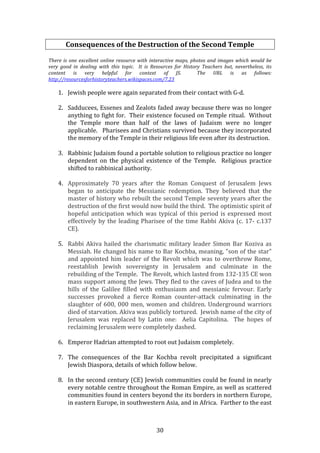   30	
  
Consequences	
  of	
  the	
  Destruction	
  of	
  the	
  Second	
  Temple	
  
	
  
There	
  is	
  one	
  excellent	
  online	
  resource	
  with	
  interactive	
  maps,	
  photos	
  and	
  images	
  which	
  would	
  be	
  
very	
   good	
   in	
   dealing	
   with	
   this	
   topic.	
   	
   It	
   is	
   Resources	
   for	
   History	
   Teachers	
   but,	
   nevertheless,	
   its	
  
content	
   is	
   very	
   helpful	
   for	
   context	
   of	
   JS.	
   	
   The	
   URL	
   is	
   as	
   follows:	
  	
  	
  	
  
http://resourcesforhistoryteachers.wikispaces.com/7.23	
  
	
  
1. Jewish	
  people	
  were	
  again	
  separated	
  from	
  their	
  contact	
  with	
  G-­‐d.	
  
	
  
2. Sadducees,	
  Essenes	
  and	
  Zealots	
  faded	
  away	
  because	
  there	
  was	
  no	
  longer	
  
anything	
  to	
  fight	
  for.	
  	
  Their	
  existence	
  focused	
  on	
  Temple	
  ritual.	
  	
  Without	
  
the	
   Temple	
   more	
   than	
   half	
   of	
   the	
   laws	
   of	
   Judaism	
   were	
   no	
   longer	
  
applicable.	
  	
  	
  Pharisees	
  and	
  Christians	
  survived	
  because	
  they	
  incorporated	
  
the	
  memory	
  of	
  the	
  Temple	
  in	
  their	
  religious	
  life	
  even	
  after	
  its	
  destruction.	
  
	
  
3. Rabbinic	
  Judaism	
  found	
  a	
  portable	
  solution	
  to	
  religious	
  practice	
  no	
  longer	
  
dependent	
   on	
   the	
   physical	
   existence	
   of	
   the	
   Temple.	
   	
   Religious	
   practice	
  
shifted	
  to	
  rabbinical	
  authority.	
  	
  	
  
	
  
4. Approximately	
   70	
   years	
   after	
   the	
   Roman	
   Conquest	
   of	
   Jerusalem	
   Jews	
  
began	
   to	
   anticipate	
   the	
   Messianic	
   redemption.	
   They	
   believed	
   that	
   the	
  
master	
  of	
  history	
  who	
  rebuilt	
  the	
  second	
  Temple	
  seventy	
  years	
  after	
  the	
  
destruction	
  of	
  the	
  first	
  would	
  now	
  build	
  the	
  third.	
  	
  The	
  optimistic	
  spirit	
  of	
  
hopeful	
  anticipation	
  which	
  was	
  typical	
  of	
  this	
  period	
  is	
  expressed	
  most	
  
effectively	
  by	
  the	
  leading	
  Pharisee	
  of	
  the	
  time	
  Rabbi	
  Akiva	
  (c.	
  17-­‐	
  c.137	
  
CE).	
  
	
  
5. Rabbi	
  Akiva	
  hailed	
  the	
  charismatic	
  military	
  leader	
  Simon	
  Bar	
  Koziva	
  as	
  
Messiah.	
  He	
  changed	
  his	
  name	
  to	
  Bar	
  Kochba,	
  meaning,	
  "son	
  of	
  the	
  star"	
  
and	
  appointed	
  him	
  leader	
  of	
  the	
  Revolt	
  which	
  was	
  to	
  overthrow	
  Rome,	
  
reestablish	
   Jewish	
   sovereignty	
   in	
   Jerusalem	
   and	
   culminate	
   in	
   the	
  
rebuilding	
  of	
  the	
  Temple.	
  	
  The	
  Revolt,	
  which	
  lasted	
  from	
  132-­‐135	
  CE	
  won	
  
mass	
  support	
  among	
  the	
  Jews.	
  They	
  fled	
  to	
  the	
  caves	
  of	
  Judea	
  and	
  to	
  the	
  
hills	
   of	
   the	
   Galilee	
   filled	
   with	
   enthusiasm	
   and	
   messianic	
   fervour.	
   Early	
  
successes	
   provoked	
   a	
   fierce	
   Roman	
   counter-­‐attack	
   culminating	
   in	
   the	
  
slaughter	
  of	
  600,	
  000	
  men,	
  women	
  and	
  children.	
  Underground	
  warriors	
  
died	
  of	
  starvation.	
  Akiva	
  was	
  publicly	
  tortured.	
  	
  Jewish	
  name	
  of	
  the	
  city	
  of	
  
Jerusalem	
   was	
   replaced	
   by	
   Latin	
   one:	
   	
   Aelia	
   Capitolina.	
   	
   The	
   hopes	
   of	
  
reclaiming	
  Jerusalem	
  were	
  completely	
  dashed.	
  	
  
	
  	
  
6. Emperor	
  Hadrian	
  attempted	
  to	
  root	
  out	
  Judaism	
  completely.	
  
	
  
7. The	
   consequences	
   of	
   the	
   Bar	
   Kochba	
   revolt	
   precipitated	
   a	
   significant	
  
Jewish	
  Diaspora,	
  details	
  of	
  which	
  follow	
  below.	
  	
  	
  
	
  
8. In	
  the	
  second	
  century	
  (CE)	
  Jewish	
  communities	
  could	
  be	
  found	
  in	
  nearly	
  
every	
  notable	
  centre	
  throughout	
  the	
  Roman	
  Empire,	
  as	
  well	
  as	
  scattered	
  
communities	
  found	
  in	
  centers	
  beyond	
  the	
  its	
  borders	
  in	
  northern	
  Europe,	
  
in	
  eastern	
  Europe,	
  in	
  southwestern	
  Asia,	
  and	
  in	
  Africa.	
  	
  Farther	
  to	
  the	
  east	
  
 