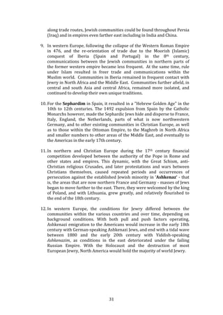   31	
  
along	
  trade	
  routes,	
  Jewish	
  communities	
  could	
  be	
  found	
  throughout	
  Persia	
  
(Iraq)	
  and	
  in	
  empires	
  even	
  farther	
  east	
  including	
  in	
  India	
  and	
  China.	
  	
  
	
  
9. In	
  western	
  Europe,	
  following	
  the	
  collapse	
  of	
  the	
  Western	
  Roman	
  Empire	
  
in	
   476,	
   and	
   the	
   re-­‐orientation	
   of	
   trade	
   due	
   to	
   the	
   Moorish	
   (Islamic)	
  
conquest	
   of	
   Iberia	
   (Spain	
   and	
   Portugal)	
   in	
   the	
   8th	
   century,	
  
communications	
   between	
   the	
   Jewish	
   communities	
   in	
   northern	
   parts	
   of	
  
the	
  former	
  western	
  empire	
  became	
  less	
  frequent.	
  	
  At	
  the	
  same	
  time,	
  rule	
  
under	
   Islam	
   resulted	
   in	
   freer	
   trade	
   and	
   communications	
   within	
   the	
  
Muslim	
  world.	
  	
  Communities	
  in	
  Iberia	
  remained	
  in	
  frequent	
  contact	
  with	
  
Jewry	
  in	
  North	
  Africa	
  and	
  the	
  Middle	
  East.	
  	
  Communities	
  further	
  afield,	
  in	
  
central	
   and	
   south	
   Asia	
   and	
   central	
   Africa,	
   remained	
   more	
   isolated,	
   and	
  
continued	
  to	
  develop	
  their	
  own	
  unique	
  traditions.	
  	
  
	
  
10. For	
  the	
  Sephardim	
  in	
  Spain,	
  it	
  resulted	
  in	
  a	
  "Hebrew	
  Golden	
  Age"	
  in	
  the	
  
10th	
   to	
   12th	
   centuries.	
   The	
   1492	
   expulsion	
   from	
   Spain	
   by	
   the	
   Catholic	
  
Monarchs	
  however,	
  made	
  the	
  Sephardic	
  Jews	
  hide	
  and	
  disperse	
  to	
  France,	
  
Italy,	
   England,	
   the	
   Netherlands,	
   parts	
   of	
   what	
   is	
   now	
   northwestern	
  
Germany,	
  and	
  to	
  other	
  existing	
  communities	
  in	
  Christian	
  Europe,	
  as	
  well	
  
as	
  to	
  those	
  within	
  the	
  Ottoman	
  Empire,	
  to	
  the	
  Maghreb	
  in	
  North	
  Africa	
  
and	
  smaller	
  numbers	
  to	
  other	
  areas	
  of	
  the	
  Middle	
  East,	
  and	
  eventually	
  to	
  
the	
  Americas	
  in	
  the	
  early	
  17th	
  century.	
  
	
  
11. In	
   northern	
   and	
   Christian	
   Europe	
   during	
   the	
   17th	
   century	
   financial	
  
competition	
  developed	
  between	
  the	
  authority	
  of	
  the	
  Pope	
  in	
  Rome	
  and	
  
other	
   states	
   and	
   empires.	
   This	
   dynamic,	
   with	
   the	
   Great	
   Schism,	
   anti-­‐
Christian	
   religious	
   Crusades,	
   and	
   later	
   protestations	
   and	
   wars	
   between	
  
Christians	
   themselves,	
   caused	
   repeated	
   periods	
   and	
   occurrences	
   of	
  
persecution	
  against	
  the	
  established	
  Jewish	
  minority	
  in	
  ‘Ashkenaz’	
  -­‐	
  that	
  
is,	
  the	
  areas	
  that	
  are	
  now	
  northern	
  France	
  and	
  Germany	
  -­‐	
  masses	
  of	
  Jews	
  
began	
  to	
  move	
  further	
  to	
  the	
  east.	
  There,	
  they	
  were	
  welcomed	
  by	
  the	
  king	
  
of	
  Poland,	
  and	
  with	
  Lithuania,	
  grew	
  greatly,	
  and	
  relatively	
  flourished	
  to	
  
the	
  end	
  of	
  the	
  18th	
  century.	
  	
  	
  	
  
	
  
12. In	
   western	
   Europe,	
   the	
   conditions	
   for	
   Jewry	
   differed	
   between	
   the	
  
communities	
   within	
   the	
   various	
   countries	
   and	
   over	
   time,	
   depending	
   on	
  
background	
   conditions.	
   With	
   both	
   pull	
   and	
   push	
   factors	
   operating,	
  
Ashkenazi	
  emigration	
  to	
  the	
  Americans	
  would	
  increase	
  in	
  the	
  early	
  18th	
  
century	
  with	
  German-­‐speaking	
  Ashkenazi	
  Jews,	
  and	
  end	
  with	
  a	
  tidal	
  wave	
  
between	
   1880	
   and	
   the	
   early	
   20th	
   century	
   with	
   Yiddish-­‐speaking	
  
Ashkenazim,	
   as	
   conditions	
   in	
   the	
   east	
   deteriorated	
   under	
   the	
   failing	
  
Russian	
   Empire.	
   With	
   the	
   Holocaust	
   and	
   the	
   destruction	
   of	
   most	
  
European	
  Jewry,	
  North	
  America	
  would	
  hold	
  the	
  majority	
  of	
  world	
  Jewry.	
  
	
  
	
  
	
  
	
  
 