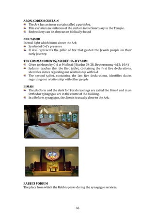   36	
  
ARON	
  KODESH	
  CURTAIN	
  
The	
  Ark	
  has	
  an	
  inner	
  curtain	
  called	
  a	
  parokhet.	
  	
  
This	
  curtain	
  is	
  in	
  imitation	
  of	
  the	
  curtain	
  in	
  the	
  Sanctuary	
  in	
  the	
  Temple.	
  
Embroidery	
  can	
  be	
  abstract	
  or	
  biblically-­‐based	
  
	
  
NER	
  TAMID	
  
Eternal	
  light	
  which	
  burns	
  above	
  the	
  Ark	
  
Symbol	
  of	
  G-­‐d’s	
  presence	
  
It	
   also	
   represents	
   the	
   pillar	
   of	
   fire	
   that	
   guided	
   the	
   Jewish	
   people	
   on	
   their	
  
early	
  journey.	
  
	
  
TEN	
  COMMANDMENTS/ASERET	
  HA-­D’VARIM	
  
Given	
  to	
  Moses	
  by	
  G-­‐d	
  at	
  Mt	
  Sinai	
  (	
  Exodus	
  34:28,	
  Deuteronomy	
  4:13;	
  10:4)	
  
Judaism	
   teaches	
   that	
   the	
   first	
   tablet,	
   containing	
   the	
   first	
   five	
   declarations,	
  
identifies	
  duties	
  regarding	
  our	
  relationship	
  with	
  G-­‐d	
  
The	
   second	
   tablet,	
   containing	
   the	
   last	
   five	
   declarations,	
   identifies	
   duties	
  
regarding	
  our	
  relationship	
  with	
  other	
  people	
  
	
  
BIMAH	
  
The	
  platform	
  and	
  the	
  desk	
  for	
  Torah	
  readings	
  are	
  called	
  the	
  Bimah	
  and	
  in	
  an	
  
Orthodox	
  synagogue	
  are	
  in	
  the	
  centre	
  of	
  the	
  building.	
  	
  
In	
  a	
  Reform	
  synagogue,	
  the	
  Bimah	
  is	
  usually	
  close	
  to	
  the	
  Ark.	
  
	
  
	
  
RABBI’S	
  PODIUM	
  
The	
  place	
  from	
  which	
  the	
  Rabbi	
  speaks	
  during	
  the	
  synagogue	
  services.	
  
	
  
	
  
	
  
 