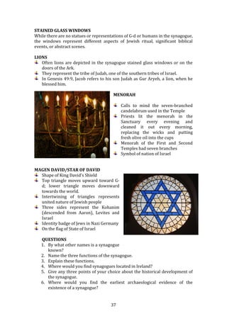   37	
  
STAINED	
  GLASS	
  WINDOWS	
  
While	
  there	
  are	
  no	
  statues	
  or	
  representations	
  of	
  G-­‐d	
  or	
  humans	
  in	
  the	
  synagogue,	
  
the	
   windows	
   represent	
   different	
   aspects	
   of	
   Jewish	
   ritual,	
   significant	
   biblical	
  
events,	
  or	
  abstract	
  scenes.	
  
	
  
LIONS	
  
Often	
  lions	
  are	
  depicted	
  in	
  the	
  synagogue	
  stained	
  glass	
  windows	
  or	
  on	
  the	
  
doors	
  of	
  the	
  Ark.	
  
They	
  represent	
  the	
  tribe	
  of	
  Judah,	
  one	
  of	
  the	
  southern	
  tribes	
  of	
  Israel.	
  
In	
  Genesis	
  49:9,	
  Jacob	
  refers	
  to	
  his	
  son	
  Judah	
  as	
  Gur	
  Aryeh,	
  a	
  lion,	
  when	
  he	
  
blessed	
  him.	
  
	
  
MENORAH	
  
	
  
Calls	
   to	
   mind	
   the	
   seven-­‐branched	
  
candelabrum	
  used	
  in	
  the	
  Temple	
  
Priests	
   lit	
   the	
   menorah	
   in	
   the	
  
Sanctuary	
   every	
   evening	
   and	
  
cleaned	
   it	
   out	
   every	
   morning,	
  
replacing	
   the	
   wicks	
   and	
   putting	
  
fresh	
  olive	
  oil	
  into	
  the	
  cups	
  
Menorah	
   of	
   the	
   First	
   and	
   Second	
  
Temples	
  had	
  seven	
  branches	
  
Symbol	
  of	
  nation	
  of	
  Israel	
  
	
  
	
  
MAGEN	
  DAVID/STAR	
  OF	
  DAVID	
  
Shape	
  of	
  King	
  David’s	
  Shield	
  
Top	
  triangle	
  moves	
  upward	
  toward	
  G-­‐
d;	
   lower	
   triangle	
   moves	
   downward	
  
towards	
  the	
  world.	
  
Intertwining	
   of	
   triangles	
   represents	
  
united	
  nature	
  of	
  Jewish	
  people	
  
Three	
   sides	
   represent	
   the	
   Kohanim	
  
(descended	
   from	
   Aaron),	
   Levites	
   and	
  
Israel	
  
Identity	
  badge	
  of	
  Jews	
  in	
  Nazi	
  Germany	
  
On	
  the	
  flag	
  of	
  State	
  of	
  Israel	
  
	
  
QUESTIONS	
  
1. By	
  what	
  other	
  names	
  is	
  a	
  synagogue	
  
known?	
  
2. Name	
  the	
  three	
  functions	
  of	
  the	
  synagogue.	
  
3. Explain	
  these	
  functions.	
  
4. Where	
  would	
  you	
  find	
  synagogues	
  located	
  in	
  Ireland?	
  
5. Give	
  any	
  three	
  points	
  of	
  your	
  choice	
  about	
  the	
  historical	
  development	
  of	
  
the	
  synagogue.	
  
6. Where	
   would	
   you	
   find	
   the	
   earliest	
   archaeological	
   evidence	
   of	
   the	
  
existence	
  of	
  a	
  synagogue?	
  
 