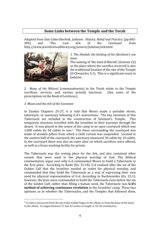   4	
  
	
  
Some	
  Links	
  between	
  the	
  Temple	
  and	
  the	
  Torah	
  
	
  
Adapted	
  from	
  Dan	
  Cohn-­‐Sherbok,	
  Judaism:	
  	
  History,	
  Belief	
  and	
  Practice,	
  (pp.483-­‐
485)	
   and	
   ‘The	
   Lost	
   Ark	
   of	
   the	
   Covenant’	
   from	
  
http://www.jewishvirtuallibrary.org/jsource/Judaism/ark.html	
  
	
  
1.	
  The	
  Akedah,	
  the	
  binding	
  of	
  his	
  Abraham’s	
  son	
  
Isaac	
  	
  
The	
  naming	
  of	
  ‘the	
  land	
  of	
  Moriah’	
  (Genesis	
  22)	
  
as	
  the	
  place	
  where	
  the	
  sacrifice	
  occurred	
  is	
  also	
  
the	
  traditional	
  location	
  of	
  the	
  site	
  of	
  the	
  Temple	
  
(II	
  Chronicles	
  3:1).	
  	
  This	
  is	
  a	
  significant	
  event	
  in	
  
Judaism.	
  
	
  
	
  
2.	
   	
   Many	
   of	
   the	
   Mitzvot	
   (commandments)	
   in	
   the	
   Torah	
   relate	
   to	
   the	
   Temple	
  
sacrifices,	
   services,	
   and	
   various	
   priestly	
   functions.	
   	
   (See	
   some	
   of	
   the	
  
prescriptions	
  in	
  the	
  Book	
  of	
  Leviticus.)	
  	
  
	
  
3.	
  Moses	
  and	
  the	
  Ark	
  of	
  the	
  Covenant	
  
	
  
In	
   Exodus	
   Chapters	
   25-­‐27,	
   it	
   is	
   told	
   that	
   Moses	
   made	
   a	
   portable	
   shrine,	
  
tabernacle,	
  or	
  sanctuary	
  following	
  G-­‐d’s	
  instructions.	
  	
  The	
  key	
  elements	
  of	
  this	
  
Tabernacle	
   are	
   included	
   in	
   the	
   construction	
   of	
   Solomon’s	
   Temple.	
   	
   This	
  
temporary	
  structure	
  travelled	
  with	
  the	
  Israelites	
  in	
  their	
  journeys	
  through	
  the	
  
desert.	
  	
  It	
  was	
  placed	
  in	
  the	
  centre	
  of	
  the	
  camp	
  in	
  an	
  open	
  courtyard	
  which	
  was	
  
1,000	
   cubits	
   by	
   50	
   cubits	
   in	
   size.1	
   	
   The	
   fence	
   surrounding	
   the	
   courtyard	
   was	
  
made	
  of	
  wooden	
  pillars	
  from	
  which	
  a	
  cloth	
  curtain	
  was	
  suspended.	
  	
  Located	
  in	
  
the	
  eastern	
  half	
  of	
  the	
  courtyard,	
  the	
  sanctuary	
  measured	
  30	
  cubits	
  by	
  10	
  cubits.	
  	
  
In	
  the	
  courtyard	
  there	
  was	
  also	
  an	
  outer	
  altar	
  on	
  which	
  sacrifices	
  were	
  offered,	
  
as	
  well	
  as	
  a	
  brass	
  washing	
  facility	
  for	
  priests.	
  
The	
   Tabernacle	
   was	
   the	
   resting	
   place	
   for	
   the	
   Ark,	
   and	
   also	
   contained	
   other	
  
vessels	
   that	
   were	
   used	
   in	
   the	
   physical	
   worship	
   of	
   God.	
   The	
   Biblical	
  
commentators	
  argue	
  over	
  why	
  G-­‐d	
  commanded	
  Moses	
  to	
  build	
  a	
  Tabernacle	
  in	
  
the	
  first	
  place.	
  	
  According	
  to	
  Rashi	
  (Ex.	
  31:18),	
  G-­‐d	
  realised	
  after	
  the	
  sin	
  of	
  the	
  
Golden	
   Calf	
   that	
   the	
   Israelites	
   needed	
   an	
   outlet	
   for	
   physical	
   worship,	
   and	
  
commanded	
   that	
   they	
   build	
   the	
   Tabernacle	
   as	
   a	
   way	
   of	
   expressing	
   their	
   own	
  
need	
  for	
  physical	
  representation	
  of	
  G-­‐d.	
  According	
  to	
  Nachmanides	
  (Ex.	
  25:1),	
  
however,	
  the	
  Jews	
  were	
  commanded	
  to	
  build	
  the	
  Tabernacle	
  even	
  before	
  the	
  sin	
  
of	
  the	
  Golden	
  Calf;	
  rather	
  than	
  filling	
  a	
  human	
  need,	
  the	
  Tabernacle	
  was	
  G-­d's	
  
method	
  of	
  achieving	
  continuous	
  revelation	
  in	
  the	
  Israelites'	
  camp.	
  These	
  two	
  
opinions	
   as	
   to	
   whether	
   the	
   Tabernacles,	
   and	
   the	
   Temples	
   that	
   followed	
   them,	
  
	
  	
  	
  	
  	
  	
  	
  	
  	
  	
  	
  	
  	
  	
  	
  	
  	
  	
  	
  	
  	
  	
  	
  	
  	
  	
  	
  	
  	
  	
  	
  	
  	
  	
  	
  	
  	
  	
  	
  	
  	
  	
  	
  	
  	
  	
  	
  	
  	
  	
  	
  	
  	
  	
  	
  	
  
1	
  A	
  cubit	
  is	
  measured	
  from	
  the	
  tip	
  of	
  the	
  middle	
  finger	
  to	
  the	
  elbow	
  or	
  from	
  the	
  base	
  of	
  the	
  hand	
  
to	
  the	
  elbow.	
  	
  It	
  ranges	
  between	
  17	
  and	
  22	
  inches	
  in	
  length	
  or	
  43-­‐56	
  centimetres.	
  	
  	
  
 