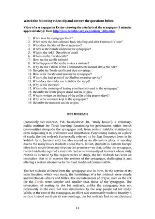   41	
  
Watch	
  the	
  following	
  video	
  clip	
  and	
  answer	
  the	
  questions	
  below	
  
Video of a synagogue in Exeter showing the artefacts of the synagogue (9 minutes
approximately); from http://pow.reonline.org.uk/judaism_video.htm
1. When was the synagogue built?
2. When were the Jews allowed back into England after Cromwell’s time?
3. What does the Star of David represent?
4. Where is the Bimah located in the synagogue?
5. What is the Ark? Describe in detail.
6. What is in the Torah scolls?
7. How are the scrolls written?
8. What happens if the scribe makes a mistake?
9. Why are the Tablets of the Commandments located above the Ark?
10. Describe the Torah scrolls and their coverings.
11. How is the Torah scroll read in the synagogue?
12. What is the high point of the Shabbat morning service?
13. What does the reader use to follow the script?
14. Why is this the case?
15. What is the meaning of having your head covered in the synagogue?
16. Describe the white prayer shawl and its origins.
17. What is written on the back of the collar of the prayer-shawl?
18. Why is the menorah kept in the synagogue?
19. Describe the menorah and its origins
	
  
BET	
  MIDRASH	
  
(commonly	
   bet	
   midrash;	
   Yid.,	
   besmedresh;	
   lit.,	
   “study	
   house”),	
   a	
   voluntary,	
  
public	
   institute	
   for	
   Torah	
   learning,	
   functioning	
   for	
   generations	
   within	
   Jewish	
  
communities	
   alongside	
   the	
   synagogue	
   and,	
   from	
   certain	
   halakhic	
   standpoints,	
  
even	
  surpassing	
  it	
  in	
  preference	
  and	
  importance.	
  Functioning	
  mainly	
  as	
  a	
  place	
  
of	
  study,	
  the	
  bet	
  midrash	
  (universally	
  referred	
  to	
  by	
  East	
  European	
  Jews	
  in	
  its	
  
Yiddish	
   form,	
   besmedresh)	
   has	
   also	
   served	
   as	
   an	
   alternative	
   place	
   of	
   worship	
  
due	
  to	
  the	
  many	
  hours	
  students	
  spend	
  there.	
  In	
  fact,	
  students	
  in	
  Eastern	
  Europe	
  
often	
  took	
  meals	
  there	
  and	
  slept	
  on	
  the	
  premises—so	
  that,	
  unlike	
  the	
  synagogue,	
  
the	
  bet	
  midrash	
  required	
  a	
  mezuzah.	
  Yet	
  as	
  a	
  community	
  of	
  learners	
  whose	
  daily	
  
routine	
  is	
  dictated	
  by	
  the	
  requirements	
  of	
  study,	
  the	
  bet	
  midrash	
  has	
  been	
  an	
  
institution	
   that	
   is	
   in	
   essence	
   the	
   reverse	
   of	
   the	
   synagogue,	
   challenging	
   it	
   and	
  
offering	
  a	
  certain	
  alternative	
  to	
  the	
  fixed	
  models	
  of	
  communal	
  life.	
  
	
  
The	
  bet	
  midrash	
  differed	
  from	
  the	
  synagogue	
  also	
  in	
  form.	
  In	
  the	
  service	
  of	
  its	
  
main	
  function,	
  which	
  was	
  study,	
  the	
  furnishings	
  of	
  a	
  bet	
  midrash	
  were	
  simple	
  
and	
  functional—chairs	
  and	
  tables.	
  The	
  accoutrements	
  of	
  prayer,	
  such	
  as	
  the	
  ark	
  
for	
   the	
   Torah,	
   were	
   simpler	
   and	
   smaller	
   than	
   those	
   of	
   the	
   synagogue.	
   The	
  
orientation	
   of	
   seating	
   in	
   the	
   bet	
   midrash,	
   unlike	
   the	
   synagogue,	
   was	
   not	
  
necessarily	
   to	
   the	
   east,	
   but	
   was	
   determined	
   by	
   the	
   way	
   people	
   sat	
   for	
   study.	
  
While,	
  in	
  the	
  case	
  of	
  the	
  synagogue,	
  an	
  effort	
  was	
  customarily	
  made	
  to	
  beautify	
  it	
  
so	
  that	
  it	
  stood	
  out	
  from	
  its	
  surroundings,	
  the	
  bet	
  midrash	
  had	
  no	
  architectural	
  
 