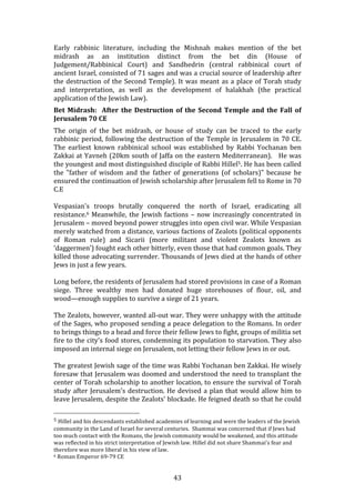   43	
  
Early	
   rabbinic	
   literature,	
   including	
   the	
   Mishnah	
   makes	
   mention	
   of	
   the	
   bet	
  
midrash	
   as	
   an	
   institution	
   distinct	
   from	
   the	
   bet	
   din	
   (House	
   of	
  
Judgement/Rabbinical	
   Court)	
   and	
   Sandhedrin	
   (central	
   rabbinical	
   court	
   of	
  
ancient	
  Israel,	
  consisted	
  of	
  71	
  sages	
  and	
  was	
  a	
  crucial	
  source	
  of	
  leadership	
  after	
  
the	
  destruction	
  of	
  the	
  Second	
  Temple).	
  It	
  was	
  meant	
  as	
  a	
  place	
  of	
  Torah	
  study	
  
and	
   interpretation,	
   as	
   well	
   as	
   the	
   development	
   of	
   halakhah	
   (the	
   practical	
  
application	
  of	
  the	
  Jewish	
  Law).	
  
Bet	
  Midrash:	
  	
  After	
  the	
  Destruction	
  of	
  the	
  Second	
  Temple	
  and	
  the	
  Fall	
  of	
  
Jerusalem	
  70	
  CE	
  
The	
   origin	
   of	
   the	
   bet	
   midrash,	
   or	
   house	
   of	
   study	
   can	
   be	
   traced	
   to	
   the	
   early	
  
rabbinic	
  period,	
  following	
  the	
  destruction	
  of	
  the	
  Temple	
  in	
  Jerusalem	
  in	
  70	
  CE.	
  
The	
   earliest	
   known	
   rabbinical	
   school	
   was	
   established	
   by	
   Rabbi	
   Yochanan	
   ben	
  
Zakkai	
  at	
  Yavneh	
  (20km	
  south	
  of	
  Jaffa	
  on	
  the	
  eastern	
  Mediterranean).	
  	
  	
  He	
  was	
  
the	
  youngest	
  and	
  most	
  distinguished	
  disciple	
  of	
  Rabbi	
  Hillel5.	
  He	
  has	
  been	
  called	
  
the	
   "father	
   of	
   wisdom	
   and	
   the	
   father	
   of	
   generations	
   (of	
   scholars)"	
   because	
   he	
  
ensured	
  the	
  continuation	
  of	
  Jewish	
  scholarship	
  after	
  Jerusalem	
  fell	
  to	
  Rome	
  in	
  70	
  
C.E	
  	
  
	
  
Vespasian's	
   troops	
   brutally	
   conquered	
   the	
   north	
   of	
   Israel,	
   eradicating	
   all	
  
resistance.6	
  Meanwhile,	
  the	
  Jewish	
  factions	
  –	
  now	
  increasingly	
  concentrated	
  in	
  
Jerusalem	
  –	
  moved	
  beyond	
  power	
  struggles	
  into	
  open	
  civil	
  war.	
  While	
  Vespasian	
  
merely	
  watched	
  from	
  a	
  distance,	
  various	
  factions	
  of	
  Zealots	
  (political	
  opponents	
  
of	
   Roman	
   rule)	
   and	
   Sicarii	
   (more	
   militant	
   and	
   violent	
   Zealots	
   known	
   as	
  	
  
‘daggermen’)	
  fought	
  each	
  other	
  bitterly,	
  even	
  those	
  that	
  had	
  common	
  goals.	
  They	
  
killed	
  those	
  advocating	
  surrender.	
  Thousands	
  of	
  Jews	
  died	
  at	
  the	
  hands	
  of	
  other	
  
Jews	
  in	
  just	
  a	
  few	
  years.	
  
Long	
  before,	
  the	
  residents	
  of	
  Jerusalem	
  had	
  stored	
  provisions	
  in	
  case	
  of	
  a	
  Roman	
  
siege.	
   Three	
   wealthy	
   men	
   had	
   donated	
   huge	
   storehouses	
   of	
   flour,	
   oil,	
   and	
  
wood—enough	
  supplies	
  to	
  survive	
  a	
  siege	
  of	
  21	
  years.	
  
The	
  Zealots,	
  however,	
  wanted	
  all-­‐out	
  war.	
  They	
  were	
  unhappy	
  with	
  the	
  attitude	
  
of	
  the	
  Sages,	
  who	
  proposed	
  sending	
  a	
  peace	
  delegation	
  to	
  the	
  Romans.	
  In	
  order	
  
to	
  brings	
  things	
  to	
  a	
  head	
  and	
  force	
  their	
  fellow	
  Jews	
  to	
  fight,	
  groups	
  of	
  militia	
  set	
  
fire	
  to	
  the	
  city's	
  food	
  stores,	
  condemning	
  its	
  population	
  to	
  starvation.	
  They	
  also	
  
imposed	
  an	
  internal	
  siege	
  on	
  Jerusalem,	
  not	
  letting	
  their	
  fellow	
  Jews	
  in	
  or	
  out.	
  
The	
  greatest	
  Jewish	
  sage	
  of	
  the	
  time	
  was	
  Rabbi	
  Yochanan	
  ben	
  Zakkai.	
  He	
  wisely	
  
foresaw	
  that	
  Jerusalem	
  was	
  doomed	
  and	
  understood	
  the	
  need	
  to	
  transplant	
  the	
  
center	
  of	
  Torah	
  scholarship	
  to	
  another	
  location,	
  to	
  ensure	
  the	
  survival	
  of	
  Torah	
  
study	
  after	
  Jerusalem's	
  destruction.	
  He	
  devised	
  a	
  plan	
  that	
  would	
  allow	
  him	
  to	
  
leave	
  Jerusalem,	
  despite	
  the	
  Zealots'	
  blockade.	
  He	
  feigned	
  death	
  so	
  that	
  he	
  could	
  
	
  	
  	
  	
  	
  	
  	
  	
  	
  	
  	
  	
  	
  	
  	
  	
  	
  	
  	
  	
  	
  	
  	
  	
  	
  	
  	
  	
  	
  	
  	
  	
  	
  	
  	
  	
  	
  	
  	
  	
  	
  	
  	
  	
  	
  	
  	
  	
  	
  	
  	
  	
  	
  	
  	
  	
  
5	
  Hillel	
  and	
  his	
  descendants	
  established	
  academies	
  of	
  learning	
  and	
  were	
  the	
  leaders	
  of	
  the	
  Jewish	
  
community	
  in	
  the	
  Land	
  of	
  Israel	
  for	
  several	
  centuries.	
  	
  Shammai	
  was	
  concerned	
  that	
  if	
  Jews	
  had	
  
too	
  much	
  contact	
  with	
  the	
  Romans,	
  the	
  Jewish	
  community	
  would	
  be	
  weakened,	
  and	
  this	
  attitude	
  
was	
  reflected	
  in	
  his	
  strict	
  interpretation	
  of	
  Jewish	
  law.	
  Hillel	
  did	
  not	
  share	
  Shammai's	
  fear	
  and	
  
therefore	
  was	
  more	
  liberal	
  in	
  his	
  view	
  of	
  law.	
  
6	
  Roman	
  Emperor	
  69-­‐79	
  CE	
  
 