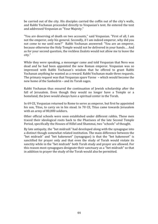   44	
  
be	
  carried	
  out	
  of	
  the	
  city.	
  His	
  disciples	
  carried	
  the	
  coffin	
  out	
  of	
  the	
  city's	
  walls,	
  
and	
  Rabbi	
  Yochanan	
  proceeded	
  directly	
  to	
  Vespasian's	
  tent.	
  He	
  entered	
  the	
  tent	
  
and	
  addressed	
  Vespasian	
  as	
  "Your	
  Majesty."	
  
"You	
  are	
  deserving	
  of	
  death	
  on	
  two	
  accounts,"	
  said	
  Vespasian.	
  "First	
  of	
  all,	
  I	
  am	
  
not	
  the	
  emperor,	
  only	
  his	
  general.	
  Secondly,	
  if	
  I	
  am	
  indeed	
  emperor,	
  why	
  did	
  you	
  
not	
  come	
  to	
  me	
  until	
  now?"	
  	
  Rabbi	
  Yochanan	
  answered:	
  "You	
  are	
  an	
  emperor,	
  
because	
  otherwise	
  the	
  Holy	
  Temple	
  would	
  not	
  be	
  delivered	
  in	
  your	
  hands.…	
  And	
  
as	
  for	
  your	
  second	
  question,	
  the	
  reckless	
  Zealots	
  would	
  not	
  allow	
  me	
  to	
  leave	
  the	
  
city."	
  
While	
  they	
  were	
  speaking,	
  a	
  messenger	
  came	
  and	
  told	
  Vespasian	
  that	
  Nero	
  was	
  
dead	
   and	
   he	
   had	
   been	
   appointed	
   the	
   new	
   Roman	
   emperor.	
   Vespasian	
   was	
   so	
  
impressed	
   with	
   Rabbi	
   Yochanan's	
   wisdom	
   that	
   he	
   offered	
   to	
   grant	
   Rabbi	
  
Yochanan	
  anything	
  he	
  wanted	
  as	
  a	
  reward.	
  Rabbi	
  Yochanan	
  made	
  three	
  requests.	
  	
  
The	
  primary	
  request	
  was	
  that	
  Vespasian	
  spare	
  Yavne	
  	
  –	
  which	
  would	
  become	
  the	
  
new	
  home	
  of	
  the	
  Sanhedrin	
  –	
  and	
  its	
  Torah	
  sages.	
  
Rabbi	
   Yochanan	
   thus	
   ensured	
   the	
   continuation	
   of	
   Jewish	
   scholarship	
   after	
   the	
  
fall	
   of	
   Jerusalem.	
   Even	
   though	
   they	
   would	
   no	
   longer	
   have	
   a	
   Temple	
   or	
   a	
  
homeland,	
  the	
  Jews	
  would	
  always	
  have	
  a	
  spiritual	
  center	
  in	
  the	
  Torah.	
  
In	
  69	
  CE,	
  Vespasian	
  returned	
  to	
  Rome	
  to	
  serve	
  as	
  emperor,	
  but	
  first	
  he	
  appointed	
  
his	
  son,	
  Titus,	
  to	
  carry	
  on	
  in	
  his	
  stead.	
  In	
  70	
  CE,	
  Titus	
  came	
  towards	
  Jerusalem	
  
with	
  an	
  army	
  of	
  80,000	
  soldiers.	
  
Other	
  official	
  schools	
  were	
  soon	
  established	
  under	
  different	
  rabbis.	
  These	
  men	
  
traced	
   their	
   ideological	
   roots	
   back	
   to	
   the	
   Pharisees	
   of	
   the	
   late	
   Second	
   Temple	
  
Period,	
  specifically	
  the	
  Houses	
  of	
  Hillel	
  and	
  Shammai,	
  two	
  "schools"	
  of	
  thought.	
  	
  
By	
  late	
  antiquity,	
  the	
  "bet	
  midrash"	
  had	
  developed	
  along	
  with	
  the	
  synagogue	
  into	
  
a	
  distinct	
  though	
  somewhat	
  related	
  institution.	
  The	
  main	
  difference	
  between	
  the	
  
"bet	
   midrash"	
   and	
   "bet	
   hakeneset"	
   (synagogue)	
   is	
   that	
   the	
   "bet	
   hakeneset"	
   is	
  
sanctified	
   for	
   prayer	
   only	
   and	
   that	
   even	
   the	
   study	
   of	
   Torah	
   would	
   violate	
   its	
  
sanctity	
  while	
  in	
  the	
  "bet	
  midrash"	
  both	
  Torah	
  study	
  and	
  prayer	
  are	
  allowed.	
  For	
  
this	
  reason	
  most	
  synagogues	
  designate	
  their	
  sanctuary	
  as	
  a	
  "bet	
  midrash"	
  so	
  that	
  
in	
  addition	
  to	
  prayer	
  the	
  study	
  of	
  the	
  Torah	
  would	
  also	
  be	
  permitted.	
  
	
  
	
  
	
  
	
  
	
  
	
  
	
  
	
  
	
  
	
  
	
  
	
  
	
  
 