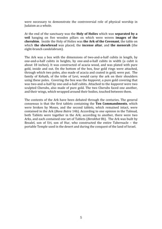   5	
  
were	
   necessary	
   to	
   demonstrate	
   the	
   controversial	
   role	
   of	
   physical	
   worship	
   in	
  
Judaism	
  as	
  a	
  whole.	
  
At	
  the	
  end	
  of	
  the	
  sanctuary	
  was	
  the	
  Holy	
  of	
  Holies	
  which	
  was	
  separated	
  by	
  a	
  
veil	
   hanging	
   on	
   five	
   wooden	
   pillars	
   on	
   which	
   were	
   woven	
   images	
   of	
   the	
  
cherubim.	
  	
  Inside	
  the	
  Holy	
  of	
  Holies	
  was	
  the	
  Ark	
  of	
  the	
  Covenant,	
  the	
  table	
  on	
  
which	
   the	
   shewbread	
   was	
   placed,	
   the	
   incense	
   altar,	
   and	
   the	
   menorah	
   (the	
  
eight-­‐branch	
  candelabrum).	
  	
  	
  
The	
   Ark	
   was	
   a	
   box	
   with	
   the	
   dimensions	
   of	
   two-­‐and-­‐a-­‐half	
   cubits	
   in	
   length,	
   by	
  
one-­‐and-­‐a-­‐half	
   cubits	
   in	
   heights,	
   by	
   one-­‐and-­‐a-­‐half	
   cubits	
   in	
   width	
   (a	
   cubit	
   is	
  
about	
  18	
  inches).	
  It	
  was	
  constructed	
  of	
  acacia	
  wood,	
  and	
  was	
  plated	
  with	
  pure	
  
gold,	
  inside	
  and	
  out.	
  On	
  the	
  bottom	
  of	
  the	
  box,	
  four	
  gold	
  rings	
  were	
  attached,	
  
through	
  which	
  two	
  poles,	
  also	
  made	
  of	
  acacia	
  and	
  coated	
  in	
  gold,	
  were	
  put.	
  	
  The	
  
family	
   of	
   Kehath,	
   of	
   the	
   tribe	
   of	
   Levi,	
   would	
   carry	
   the	
   ark	
   on	
   their	
   shoulders	
  
using	
  these	
  poles.	
  	
  Covering	
  the	
  box	
  was	
  the	
  kapporet,	
  a	
  pure	
  gold	
  covering	
  that	
  
was	
  two-­‐and-­‐a-­‐half	
  by	
  one-­‐and-­‐a-­‐half	
  cubits.	
  Attached	
  to	
  the	
  kapporet	
  were	
  two	
  
sculpted	
  Cherubs,	
  also	
  made	
  of	
  pure	
  gold.	
  The	
  two	
  Cherubs	
  faced	
  one	
  another,	
  
and	
  their	
  wings,	
  which	
  wrapped	
  around	
  their	
  bodies,	
  touched	
  between	
  them.	
  
The	
  contents	
  of	
  the	
  Ark	
  have	
  been	
  debated	
  through	
  the	
  centuries.	
  The	
  general	
  
consensus	
   is	
   that	
   the	
   first	
   tablets	
   containing	
   the	
  Ten	
   Commandments,	
   which	
  
were	
   broken	
   by	
   Moses,	
   and	
   the	
   second	
   tablets,	
   which	
   remained	
   intact,	
   were	
  
contained	
  in	
  the	
  Ark	
  (Bava	
  Batra	
  14b).	
  According	
  to	
  one	
  opinion	
  in	
  the	
  Talmud,	
  
both	
   Tablets	
   were	
   together	
   in	
   the	
   Ark;	
   according	
   to	
   another,	
   there	
   were	
   two	
  
Arks,	
  and	
  each	
  contained	
  one	
  set	
  of	
  Tablets	
  (Berakhot	
  8b).	
  	
  The	
  Ark	
  was	
  built	
  by	
  
Bezalel,	
   son	
   of	
   Uri,	
   son	
   of	
   Hur,	
   who	
   constructed	
   the	
   entire	
   Tabernacle	
   –	
   the	
  
portable	
  Temple	
  used	
  in	
  the	
  desert	
  and	
  during	
  the	
  conquest	
  of	
  the	
  land	
  of	
  Israel.	
  	
  
	
  
	
  
	
  
	
  
	
  
	
  
	
  
	
  
	
  
	
  
	
  
	
  
	
  
	
  
	
  
	
  
	
  
	
  
	
  
	
  
 