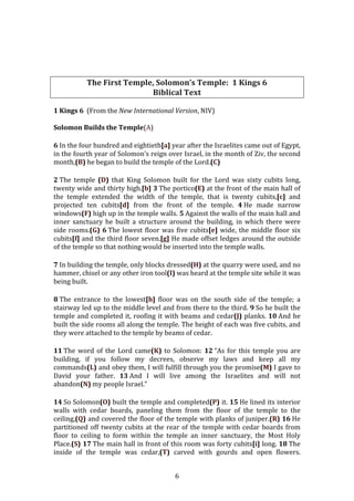   6	
  
	
  
	
  
	
  
	
  
The	
  First	
  Temple,	
  Solomon’s	
  Temple:	
  	
  1	
  Kings	
  6	
  
Biblical	
  Text	
  
	
  
1	
  Kings	
  6	
  	
  (From	
  the	
  New	
  International	
  Version,	
  NIV)	
  
	
  
Solomon	
  Builds	
  the	
  Temple(A)	
  
6	
  In	
  the	
  four	
  hundred	
  and	
  eightieth[a]	
  year	
  after	
  the	
  Israelites	
  came	
  out	
  of	
  Egypt,	
  
in	
  the	
  fourth	
  year	
  of	
  Solomon’s	
  reign	
  over	
  Israel,	
  in	
  the	
  month	
  of	
  Ziv,	
  the	
  second	
  
month,(B)	
  he	
  began	
  to	
  build	
  the	
  temple	
  of	
  the	
  Lord.(C)	
  
2	
  The	
   temple	
   (D)	
   that	
   King	
   Solomon	
   built	
   for	
   the	
   Lord	
   was	
   sixty	
   cubits	
   long,	
  
twenty	
  wide	
  and	
  thirty	
  high.[b]	
  3	
  The	
  portico(E)	
  at	
  the	
  front	
  of	
  the	
  main	
  hall	
  of	
  
the	
   temple	
   extended	
   the	
   width	
   of	
   the	
   temple,	
   that	
   is	
   twenty	
   cubits,[c]	
   and	
  
projected	
   ten	
   cubits[d]	
   from	
   the	
   front	
   of	
   the	
   temple.	
   4	
  He	
   made	
   narrow	
  
windows(F)	
  high	
  up	
  in	
  the	
  temple	
  walls.	
  5	
  Against	
  the	
  walls	
  of	
  the	
  main	
  hall	
  and	
  
inner	
   sanctuary	
   he	
   built	
   a	
   structure	
   around	
   the	
   building,	
   in	
   which	
   there	
   were	
  
side	
  rooms.(G)	
  6	
  The	
  lowest	
  floor	
  was	
  five	
  cubits[e]	
  wide,	
  the	
  middle	
  floor	
  six	
  
cubits[f]	
  and	
  the	
  third	
  floor	
  seven.[g]	
  He	
  made	
  offset	
  ledges	
  around	
  the	
  outside	
  
of	
  the	
  temple	
  so	
  that	
  nothing	
  would	
  be	
  inserted	
  into	
  the	
  temple	
  walls.	
  
7	
  In	
  building	
  the	
  temple,	
  only	
  blocks	
  dressed(H)	
  at	
  the	
  quarry	
  were	
  used,	
  and	
  no	
  
hammer,	
  chisel	
  or	
  any	
  other	
  iron	
  tool(I)	
  was	
  heard	
  at	
  the	
  temple	
  site	
  while	
  it	
  was	
  
being	
  built.	
  
8	
  The	
   entrance	
   to	
   the	
   lowest[h]	
   floor	
   was	
   on	
   the	
   south	
   side	
   of	
   the	
   temple;	
   a	
  
stairway	
  led	
  up	
  to	
  the	
  middle	
  level	
  and	
  from	
  there	
  to	
  the	
  third.	
  9	
  So	
  he	
  built	
  the	
  
temple	
  and	
  completed	
  it,	
  roofing	
  it	
  with	
  beams	
  and	
  cedar(J)	
  planks.	
  10	
  And	
  he	
  
built	
  the	
  side	
  rooms	
  all	
  along	
  the	
  temple.	
  The	
  height	
  of	
  each	
  was	
  five	
  cubits,	
  and	
  
they	
  were	
  attached	
  to	
  the	
  temple	
  by	
  beams	
  of	
  cedar.	
  
11	
  The	
  word	
  of	
  the	
  Lord	
  came(K)	
  to	
  Solomon:	
  12	
  “As	
  for	
  this	
  temple	
  you	
  are	
  
building,	
   if	
   you	
   follow	
   my	
   decrees,	
   observe	
   my	
   laws	
   and	
   keep	
   all	
   my	
  
commands(L)	
  and	
  obey	
  them,	
  I	
  will	
  fulfill	
  through	
  you	
  the	
  promise(M)	
  I	
  gave	
  to	
  
David	
   your	
   father.	
   13	
  And	
   I	
   will	
   live	
   among	
   the	
   Israelites	
   and	
   will	
   not	
  
abandon(N)	
  my	
  people	
  Israel.”	
  
14	
  So	
  Solomon(O)	
  built	
  the	
  temple	
  and	
  completed(P)	
  it.	
  15	
  He	
  lined	
  its	
  interior	
  
walls	
   with	
   cedar	
   boards,	
   paneling	
   them	
   from	
   the	
   floor	
   of	
   the	
   temple	
   to	
   the	
  
ceiling,(Q)	
  and	
  covered	
  the	
  floor	
  of	
  the	
  temple	
  with	
  planks	
  of	
  juniper.(R)	
  16	
  He	
  
partitioned	
  off	
  twenty	
  cubits	
  at	
  the	
  rear	
  of	
  the	
  temple	
  with	
  cedar	
  boards	
  from	
  
floor	
   to	
   ceiling	
   to	
   form	
   within	
   the	
   temple	
   an	
   inner	
   sanctuary,	
   the	
   Most	
   Holy	
  
Place.(S)	
  17	
  The	
  main	
  hall	
  in	
  front	
  of	
  this	
  room	
  was	
  forty	
  cubits[i]	
  long.	
  18	
  The	
  
inside	
   of	
   the	
   temple	
   was	
   cedar,(T)	
   carved	
   with	
   gourds	
   and	
   open	
   flowers.	
  
 
