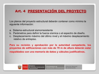 Art. 4 PRESENTACIÓN DEL PROYECTO
Los planos del proyecto estructural deberán contener como mínimo la
siguiente información:
a. Sistema estructural sismorresistente
b. Parámetros para definir la fuerza sísmica o el espectro de diseño.
c. Desplazamiento máximo del último nivel y el máximo desplazamiento
relativo de entrepiso.
Para su revisión y aprobación por la autoridad competente, los
proyectos de edificaciones con más de 70 m de altura deberán estar
respaldados con una memoria de datos y cálculos justificativos.
 