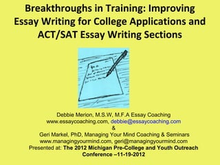 Breakthroughs in Training: Improving
Essay Writing for College Applications and
ACT/SAT Essay Writing Sections
Debbie Merion, M.S.W, M.F.A Essay Coaching
www.essaycoaching.com, debbie@essaycoaching.com
&
Geri Markel, PhD, Managing Your Mind Coaching & Seminars
www.managingyourmind.com, geri@managingyourmind.com
Presented at: The 2012 Michigan Pre-College and Youth Outreach
Conference –11-19-2012
 