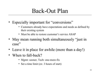 10
Back-Out Plan
• Especially important for “conversions”
• Customers already have expectations and needs as defined by
their existing system
• Must be able to restore customer’s service ASAP
• May mean running both simultaneously “just in
case”
• Leave it in place for awhile (more than a day!)
• When to fall-back?
• Mgmt: sooner, Tech: one-more-fix
• Set a time limit (ex: 3 hours of start)
 