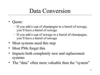 11
Data Conversion
• Quote:
– If you add a cup of champagne to a barrel of sewage,
you’ll have a barrel of sewage
– If you add a cup of sewage to a barrel of champagne,
you’ll have a barrel of sewage
• Most systems need this step
• Most PMs forget this
• Impacts both completely new and replacement
systems
• The “data” often more valuable than the “system”
 