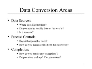 12
Data Conversion Areas
• Data Sources:
• Where does it come from?
• Do you need to modify data on the way in?
• Is it accurate?
• Process Controls:
• Does it happen all at once?
• How do you guarantee it’s been done correctly?
• Completion:
• How do you handle any ‘exceptions’?
• Do you make backups? Can you restart?
 
