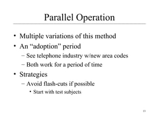 13
Parallel Operation
• Multiple variations of this method
• An “adoption” period
– See telephone industry w/new area codes
– Both work for a period of time
• Strategies
– Avoid flash-cuts if possible
• Start with test subjects
 