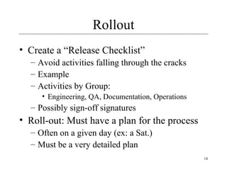 14
Rollout
• Create a “Release Checklist”
– Avoid activities falling through the cracks
– Example
– Activities by Group:
• Engineering, QA, Documentation, Operations
– Possibly sign-off signatures
• Roll-out: Must have a plan for the process
– Often on a given day (ex: a Sat.)
– Must be a very detailed plan
 