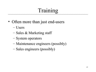 15
Training
• Often more than just end-users
– Users
– Sales & Marketing staff
– System operators
– Maintenance engineers (possibly)
– Sales engineers (possibly)
 