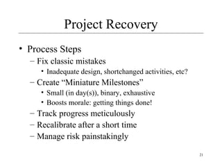 21
Project Recovery
• Process Steps
– Fix classic mistakes
• Inadequate design, shortchanged activities, etc?
– Create “Miniature Milestones”
• Small (in day(s)), binary, exhaustive
• Boosts morale: getting things done!
– Track progress meticulously
– Recalibrate after a short time
– Manage risk painstakingly
 
