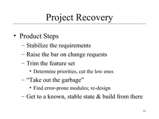 22
Project Recovery
• Product Steps
– Stabilize the requirements
– Raise the bar on change requests
– Trim the feature set
• Determine priorities, cut the low ones
– “Take out the garbage”
• Find error-prone modules; re-design
– Get to a known, stable state & build from there
 