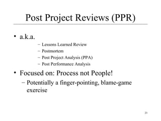 23
Post Project Reviews (PPR)
• a.k.a.
– Lessons Learned Review
– Postmortem
– Post Project Analysis (PPA)
– Post Performance Analysis
• Focused on: Process not People!
– Potentially a finger-pointing, blame-game
exercise
 
