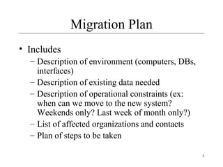 3
Migration Plan
• Includes
– Description of environment (computers, DBs,
interfaces)
– Description of existing data needed
– Description of operational constraints (ex:
when can we move to the new system?
Weekends only? Last week of month only?)
– List of affected organizations and contacts
– Plan of steps to be taken
 