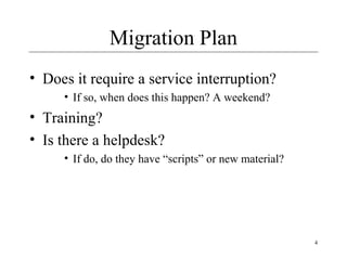 4
Migration Plan
• Does it require a service interruption?
• If so, when does this happen? A weekend?
• Training?
• Is there a helpdesk?
• If do, do they have “scripts” or new material?
 
