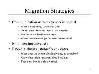 5
Migration Strategies
• Communication with customers is crucial
• What is happening, when, and why
• “Why” should remind them of the benefits
• Not too much detail or too little
• Where do customers go for more information?
• Minimize intrusiveness
• Find-out about customer’s key dates
• When does the system absolutely need to be stable?
• Know about their important deadline dates
• They must buy-into the approach!
 
