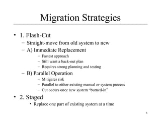 6
Migration Strategies
• 1. Flash-Cut
– Straight-move from old system to new
– A) Immediate Replacement
– Fastest approach
– Still want a back-out plan
– Requires strong planning and testing
– B) Parallel Operation
– Mitigates risk
– Parallel to either existing manual or system process
– Cut occurs once new system “burned-in”
• 2. Staged
• Replace one part of existing system at a time
 