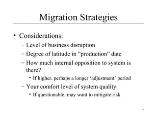 7
Migration Strategies
• Considerations:
– Level of business disruption
– Degree of latitude in “production” date
– How much internal opposition to system is
there?
• If higher, perhaps a longer ‘adjustment’ period
– Your comfort level of system quality
• If questionable, may want to mitigate risk
 