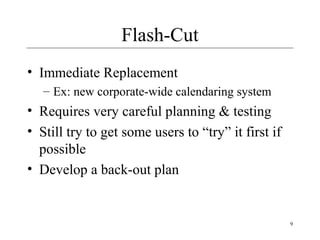 9
Flash-Cut
• Immediate Replacement
– Ex: new corporate-wide calendaring system
• Requires very careful planning & testing
• Still try to get some users to “try” it first if
possible
• Develop a back-out plan
 