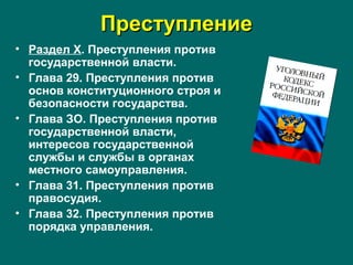 ПреступлениеПреступление
• Раздел X. Преступления против
государственной власти.
• Глава 29. Преступления против
основ конституционного строя и
безопасности государства.
• Глава ЗО. Преступления против
государственной власти,
интересов государственной
службы и службы в органах
местного самоуправления.
• Глава 31. Преступления против
правосудия.
• Глава 32. Преступления против
порядка управления.
 