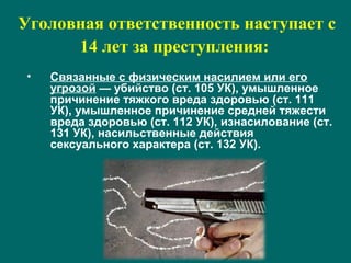 Уголовная ответственность наступает с
14 лет за преступления:
• Связанные с физическим насилием или его
угрозой — убийство (ст. 105 УК), умышленное
причинение тяжкого вреда здоровью (ст. 111
УК), умышленное причинение средней тяжести
вреда здоровью (ст. 112 УК), изнасилование (ст.
131 УК), насильственные действия
сексуального характера (ст. 132 УК).
 