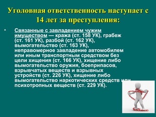 Уголовная ответственность наступает сУголовная ответственность наступает с
14 лет за преступления:14 лет за преступления:
• Связанные с завладением чужим
имуществом — кража (ст. 158 УК), грабеж
(ст. 161 УК), разбой (ст. 162 УК),
вымогательство (ст. 163 УК),
неправомерное завладение автомобилем
или иным транспортным средством без
цели хищения (ст. 166 УК), хищение либо
вымогательство оружия, боеприпасов,
взрывчатых веществ и взрывных
устройств (ст. 226 УК), хищение либо
вымогательство наркотических средств или
психотропных веществ (ст. 229 УК).
 