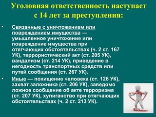 Уголовная ответственность наступает
с 14 лет за преступления:
• Связанные с уничтожением или
повреждением имущества —
умышленное уничтожение или
повреждение имущества при
отягчающих обстоятельствах (ч. 2 ст. 167
УК), террористический акт (ст. 205 УК),
вандализм (ст. 214 УК), приведение в
негодность транспортных средств или
путей сообщения (ст. 267 УК).
• Иные — похищение человека (ст. 126 УК),
захват заложника (ст. 206 УК), заведомо
ложное сообщение об акте терроризма
(ст. 207 УК), хулиганство при отягчающих
обстоятельствах (ч. 2 ст. 213 УК).
 