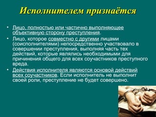 Исполнителем признаётсяИсполнителем признаётся
• Лицо, полностью или частично выполняющее
объективную сторону преступления.
• Лицо, которое совместно с другими лицами
(соисполнителями) непосредственно участвовало в
совершении преступления, выполняя часть тех
действий, которые являлись необходимыми для
причинения общего для всех соучастников преступного
вреда.
• Действия исполнителя являются основой действий
всех соучастников. Если исполнитель не выполнит
своей роли, преступление не будет совершено.
 
