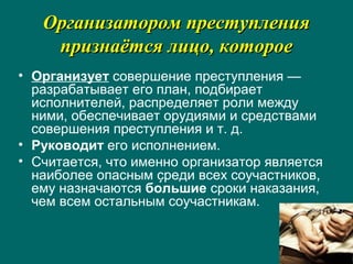 Организатором преступленияОрганизатором преступления
признаётся лицо, котороепризнаётся лицо, которое
• Организует совершение преступления —
разрабатывает его план, подбирает
исполнителей, распределяет роли между
ними, обеспечивает орудиями и средствами
совершения преступления и т. д.
• Руководит его исполнением.
• Считается, что именно организатор является
наиболее опасным среди всех соучастников,
ему назначаются бо́льшие сроки наказания,
чем всем остальным соучастникам.
 