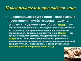 Подстрекателем признаётся лицоПодстрекателем признаётся лицо
• … склонившее другое лицо к совершению
преступления путём уговора, подкупа,
угрозы или другим способом. (Уговор — это
систематические просьбы, иные действия, направленные
на создание у подстрекаемого лица представления о
необходимости совершения преступления. Подкуп — это
обещание подстрекаемому имущественной выгоды.
Угроза — это высказывание намерения применить к
подстрекаемому физическое насилие, причинить ему иной
вред. Могут быть использованы и такие способы как
просьба, приказ, поручение, совет и т. д.)
 