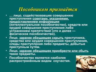 Пособником признаётсяПособником признаётся
• … лицо, содействовавшее совершению
преступления советами, указаниями,
предоставлением информации
(интеллектуальное пособничество), средств или
орудий совершения преступления либо
устранением препятствий (это и далее —
физическое пособничество).
• Лицо, заранее обещавшее скрыть преступника,
средства или орудия совершения преступления,
следы преступления либо предметы, добытые
преступным путём.
• Лицо, заранее обещавшее приобрести или сбыть
такие предметы.
• Пособничество является наиболее
распространённым видом соучастия.
 