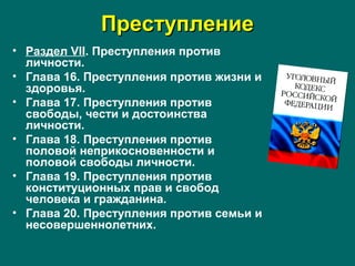 ПреступлениеПреступление
• Раздел VII. Преступления против
личности.
• Глава 16. Преступления против жизни и
здоровья.
• Глава 17. Преступления против
свободы, чести и достоинства
личности.
• Глава 18. Преступления против
половой неприкосновенности и
половой свободы личности.
• Глава 19. Преступления против
конституционных прав и свобод
человека и гражданина.
• Глава 20. Преступления против семьи и
несовершеннолетних.
 